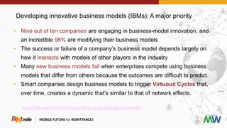 Developing innovative business models (IBMs): A major priority
MOBILE FUTURE for REMITTANCES
• Nine out of ten companies are engaging in business-model innovation, and
an incredible 98% are modifying their business models
• The success or failure of a company’s business model depends largely on
how it interacts with models of other players in the industry
• Many new business models fail when enterprises compete using business
models that differ from others because the outcomes are difficult to predict.
• Smart companies design business models to trigger Virtuous Cycles that,
over time, creates a dynamic that’s similar to that of network effects.
https://hbr.org/2011/01/how-to-design-a-winning-business-model
 