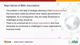 Major failures of IBMs: Assumptions
MOBILE FUTURE for REMITTANCES
• The problem in the field of strategic planning is that the assumptions
that have been made are almost never clearly documented or
highlighted. As a consequence, they are rarely scrutinized or
challenged as they should be.
• There is no universal set of strategic assumptions that must
absolutely be scrutinized or challenged in every organization’s
business-model.
http://iveybusinessjournal.com/publication/strategic-assumptions-the-essential-and-missing-element-of-your-strategic-plan/
 