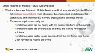 Major failures of Mobile RBMs: Assumptions
MOBILE FUTURE for REMITTANCES
• What are the major failures in Mobile Remittance Business Models (Mobile RBMs)
• All strategic assumptions must absolutely be enumerated and documented
(scrutinized and challenged?) in every organization’s business-model.
• These assumptions normally are:
• Remittance users are not happy with the current solutions in the market
• Remittance users are overcharged and they are looking for cheaper
solutions
• Remittance users prefer to use services from the comfort of their home
• Cash remittance models are dying
 