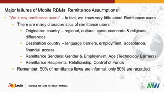 Major failures of Mobile RBMs: Remittance Assumptions
MOBILE FUTURE for REMITTANCES
• “We know remittance users” – In fact, we know very little about Remittance users
• There are many characteristics of remittance users
• Origination country – regional, cultural, socio-economic & religious
differences
• Destination country – language barriers, employment, acceptance,
financial access
• Remittance Senders: Gender & Employment, Age (Technology Barriers)
• Remittance Recipients: Relationship, Control of Funds
• Remember: 50% of remittance flows are informal: only 50% are recorded
 