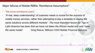 Major failures of Mobile RBMs: Remittance Assumptions
MOBILE FUTURE for REMITTANCES
• “We know remittance users”
• “A real, deep understanding” of customer needs is crucial for the success of
mobile money services, rather than attempting to use a template to deploy the
same solutions across different markets”. The most important lesson for Tigo in
Latin America has been that we have not taken the African model and said ‘have
the same model’. Greg Reeve, Millicom COO Mobile Financial Services
http://www.mobileworldlive.com/money/news-money/deep-customer-understanding-key-mobile-money-success-millicom-chief/
 