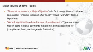 Major failures of IBMs: Ideals
MOBILE FUTURE for REMITTANCES
• “Financial Inclusion is a Major Objective” – In fact, no remittance customer
cares about Financial Inclusion (that doesn’t mean “ we” don’t think is
important)
• “We will significantly reduce the cost of remittances” - There are many
hidden costs in digital payments that are not being accounted for
(compliance, fraud, exchange rate fluctuation)
 