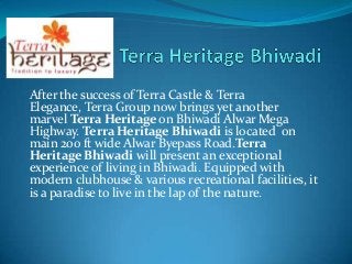 After the success of Terra Castle & Terra
Elegance, Terra Group now brings yet another
marvel Terra Heritage on Bhiwadi Alwar Mega
Highway. Terra Heritage Bhiwadi is located on
main 200 ft wide Alwar Byepass Road.Terra
Heritage Bhiwadi will present an exceptional
experience of living in Bhiwadi. Equipped with
modern clubhouse & various recreational facilities, it
is a paradise to live in the lap of the nature.
 