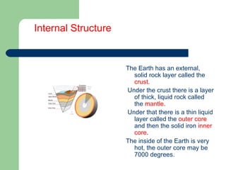 Internal Structure The Earth has an external, solid rock layer called the  crust . Under the crust there is a layer of thick, liquid rock called the  mantle . Under that there is a thin liquid layer called the  outer core  and then the solid iron  inner   core . The inside of the Earth is very hot, the outer core may be 7000 degrees. 