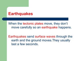 Earthquakes When the  tectonic plates  move, they don’t move carefully so an  earthquake  happens. Earthquakes  send  surface waves  through the earth and the ground moves.They usually last a few seconds.  