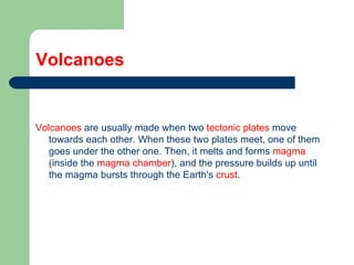 Volcanoes Volcanoes  are usually made when two  tectonic plates  move towards each other. When these two plates meet, one of them goes under the other one. Then, it melts and forms  magma  (inside the  magma chamber ), and the pressure builds up until the magma bursts through the Earth's  crust . 