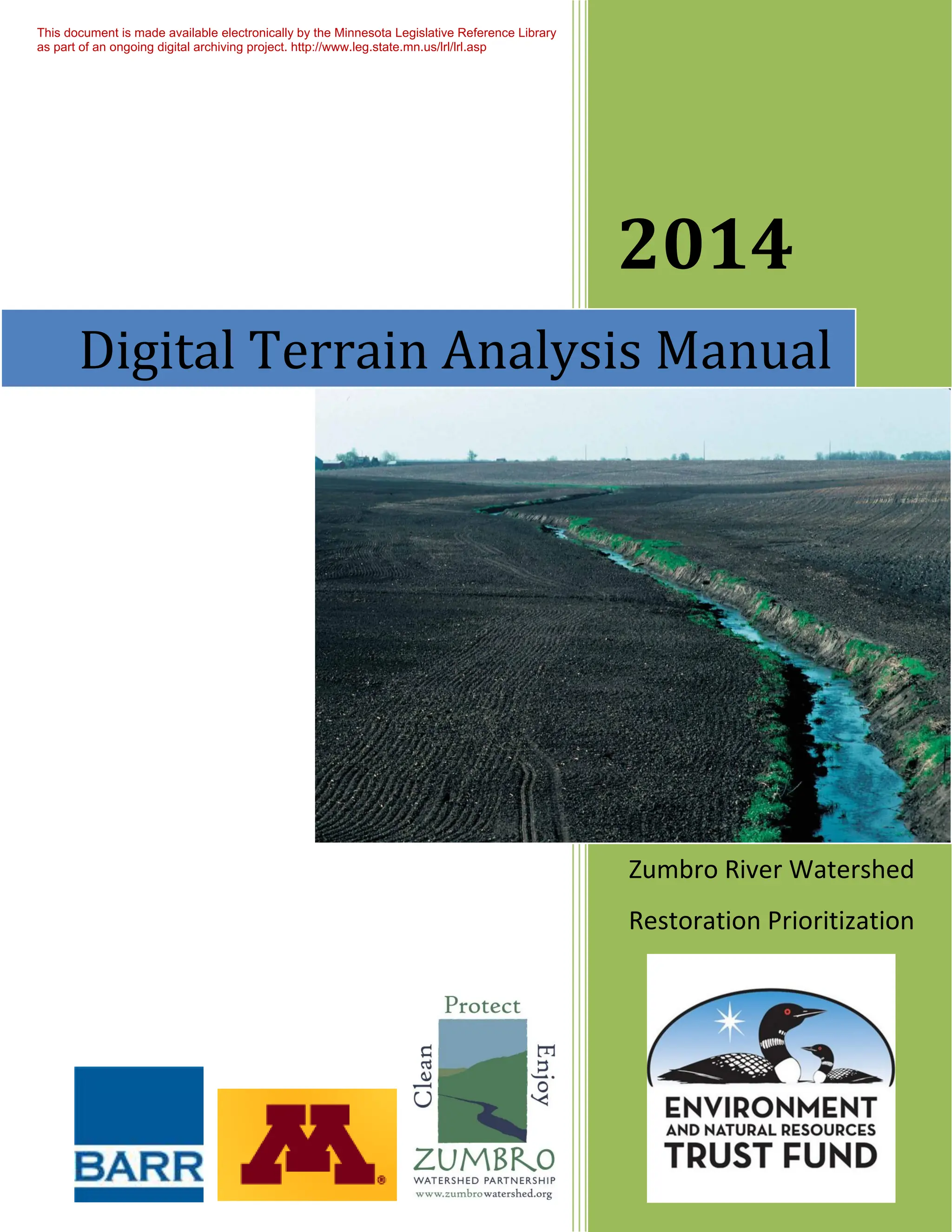 2014
Zumbro River Watershed
Restoration Prioritization
Digital Terrain Analysis Manual
This document is made available electronically by the Minnesota Legislative Reference Library
as part of an ongoing digital archiving project. http://www.leg.state.mn.us/lrl/lrl.asp
 