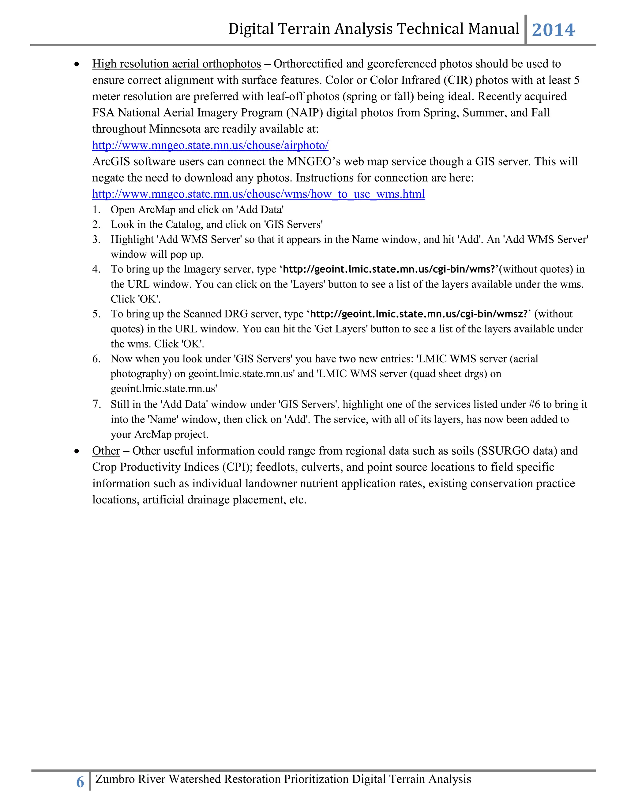 Digital Terrain Analysis Technical Manual 2014
6 Zumbro River Watershed Restoration Prioritization Digital Terrain Analysis
 High resolution aerial orthophotos – Orthorectified and georeferenced photos should be used to
ensure correct alignment with surface features. Color or Color Infrared (CIR) photos with at least 5
meter resolution are preferred with leaf-off photos (spring or fall) being ideal. Recently acquired
FSA National Aerial Imagery Program (NAIP) digital photos from Spring, Summer, and Fall
throughout Minnesota are readily available at:
http://www.mngeo.state.mn.us/chouse/airphoto/
ArcGIS software users can connect the MNGEO’s web map service though a GIS server. This will
negate the need to download any photos. Instructions for connection are here:
http://www.mngeo.state.mn.us/chouse/wms/how_to_use_wms.html
1. Open ArcMap and click on 'Add Data'
2. Look in the Catalog, and click on 'GIS Servers'
3. Highlight 'Add WMS Server' so that it appears in the Name window, and hit 'Add'. An 'Add WMS Server'
window will pop up.
4. To bring up the Imagery server, type ‘http://geoint.lmic.state.mn.us/cgi-bin/wms?’(without quotes) in
the URL window. You can click on the 'Layers' button to see a list of the layers available under the wms.
Click 'OK'.
5. To bring up the Scanned DRG server, type ‘http://geoint.lmic.state.mn.us/cgi-bin/wmsz?’ (without
quotes) in the URL window. You can hit the 'Get Layers' button to see a list of the layers available under
the wms. Click 'OK'.
6. Now when you look under 'GIS Servers' you have two new entries: 'LMIC WMS server (aerial
photography) on geoint.lmic.state.mn.us' and 'LMIC WMS server (quad sheet drgs) on
geoint.lmic.state.mn.us'
7. Still in the 'Add Data' window under 'GIS Servers', highlight one of the services listed under #6 to bring it
into the 'Name' window, then click on 'Add'. The service, with all of its layers, has now been added to
your ArcMap project.
 Other – Other useful information could range from regional data such as soils (SSURGO data) and
Crop Productivity Indices (CPI); feedlots, culverts, and point source locations to field specific
information such as individual landowner nutrient application rates, existing conservation practice
locations, artificial drainage placement, etc.
 