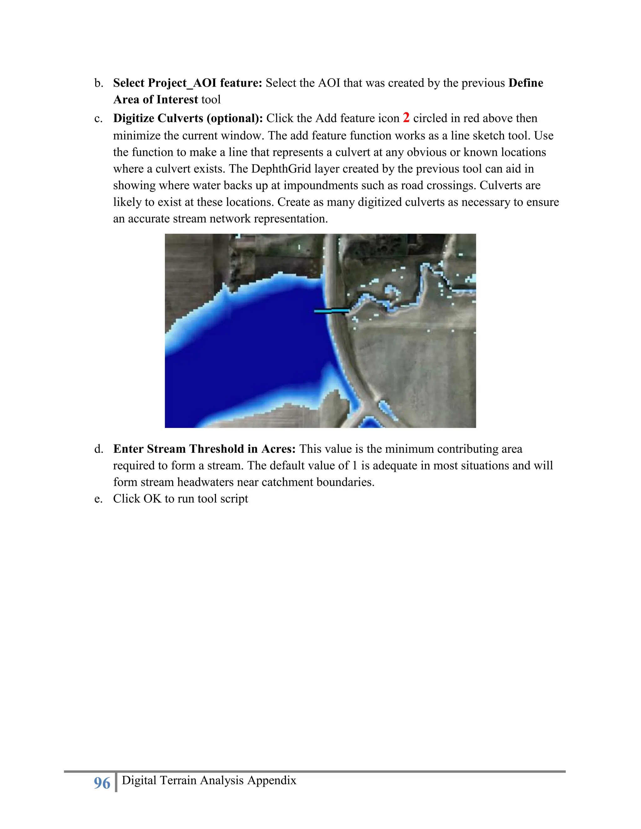 96 Digital Terrain Analysis Appendix
b. Select Project_AOI feature: Select the AOI that was created by the previous Define
Area of Interest tool
c. Digitize Culverts (optional): Click the Add feature icon 2 circled in red above then
minimize the current window. The add feature function works as a line sketch tool. Use
the function to make a line that represents a culvert at any obvious or known locations
where a culvert exists. The DephthGrid layer created by the previous tool can aid in
showing where water backs up at impoundments such as road crossings. Culverts are
likely to exist at these locations. Create as many digitized culverts as necessary to ensure
an accurate stream network representation.
d. Enter Stream Threshold in Acres: This value is the minimum contributing area
required to form a stream. The default value of 1 is adequate in most situations and will
form stream headwaters near catchment boundaries.
e. Click OK to run tool script
 