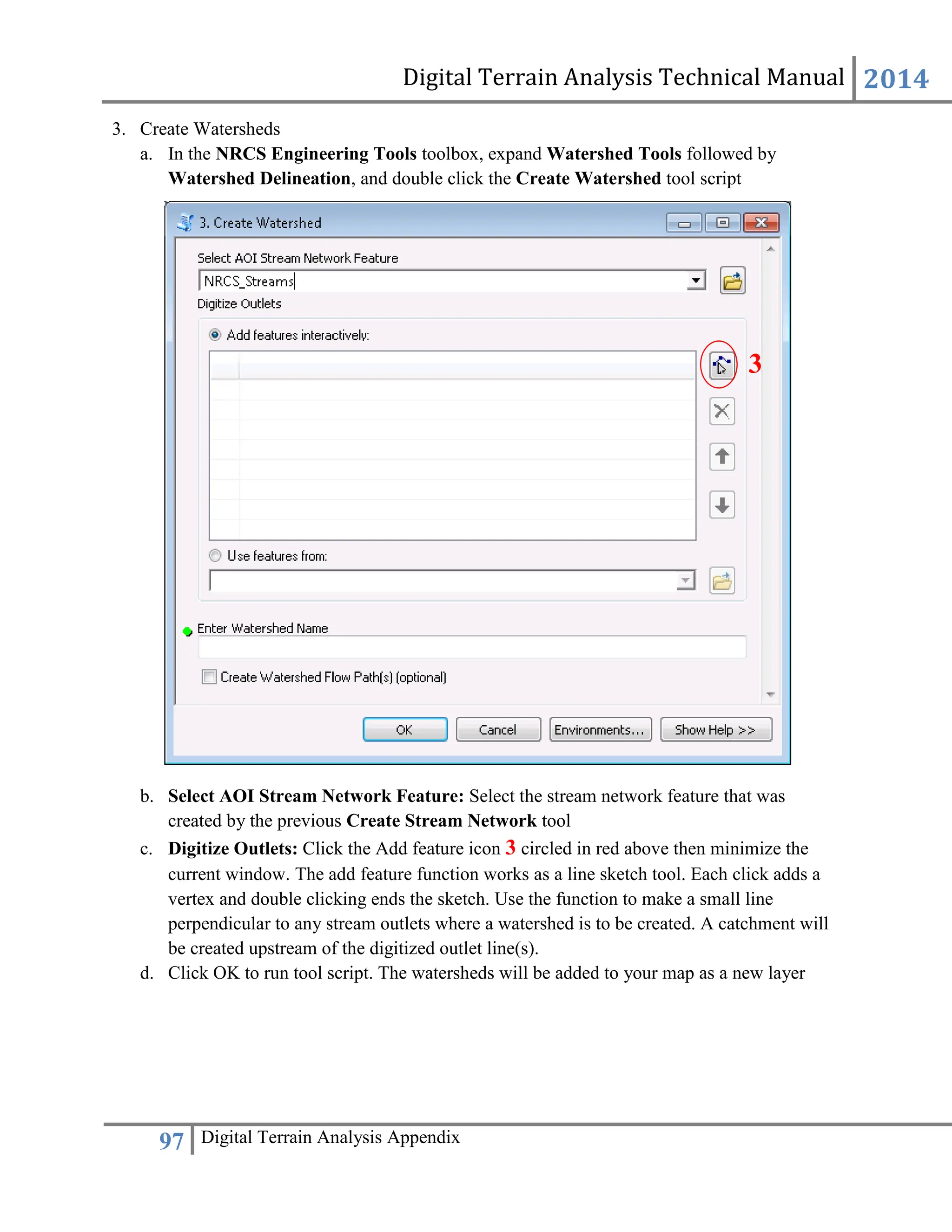 Digital Terrain Analysis Technical Manual 2014
97 Digital Terrain Analysis Appendix
3. Create Watersheds
a. In the NRCS Engineering Tools toolbox, expand Watershed Tools followed by
Watershed Delineation, and double click the Create Watershed tool script
b. Select AOI Stream Network Feature: Select the stream network feature that was
created by the previous Create Stream Network tool
c. Digitize Outlets: Click the Add feature icon 3 circled in red above then minimize the
current window. The add feature function works as a line sketch tool. Each click adds a
vertex and double clicking ends the sketch. Use the function to make a small line
perpendicular to any stream outlets where a watershed is to be created. A catchment will
be created upstream of the digitized outlet line(s).
d. Click OK to run tool script. The watersheds will be added to your map as a new layer
3
 