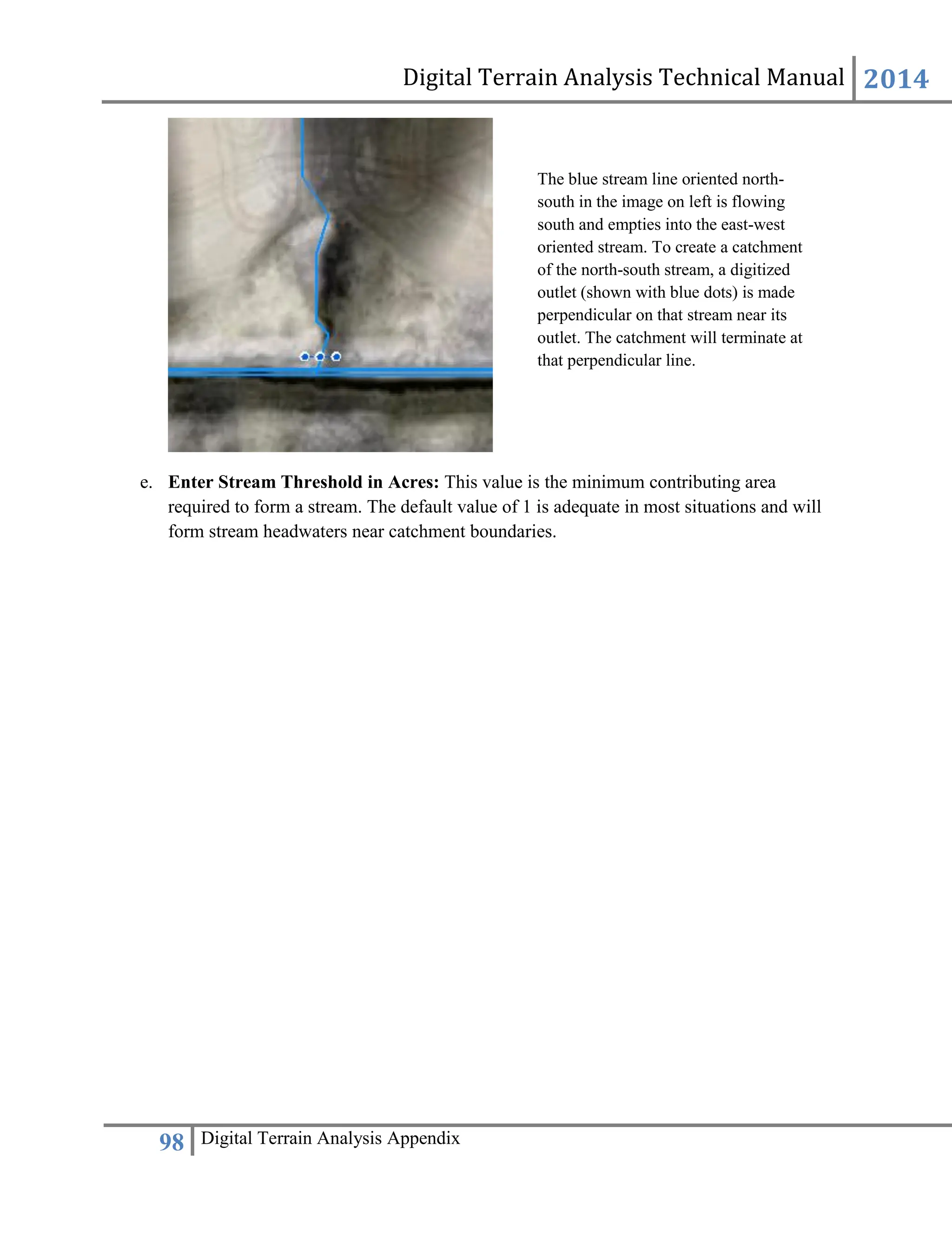 Digital Terrain Analysis Technical Manual 2014
98 Digital Terrain Analysis Appendix
e. Enter Stream Threshold in Acres: This value is the minimum contributing area
required to form a stream. The default value of 1 is adequate in most situations and will
form stream headwaters near catchment boundaries.
The blue stream line oriented north-
south in the image on left is flowing
south and empties into the east-west
oriented stream. To create a catchment
of the north-south stream, a digitized
outlet (shown with blue dots) is made
perpendicular on that stream near its
outlet. The catchment will terminate at
that perpendicular line.
 