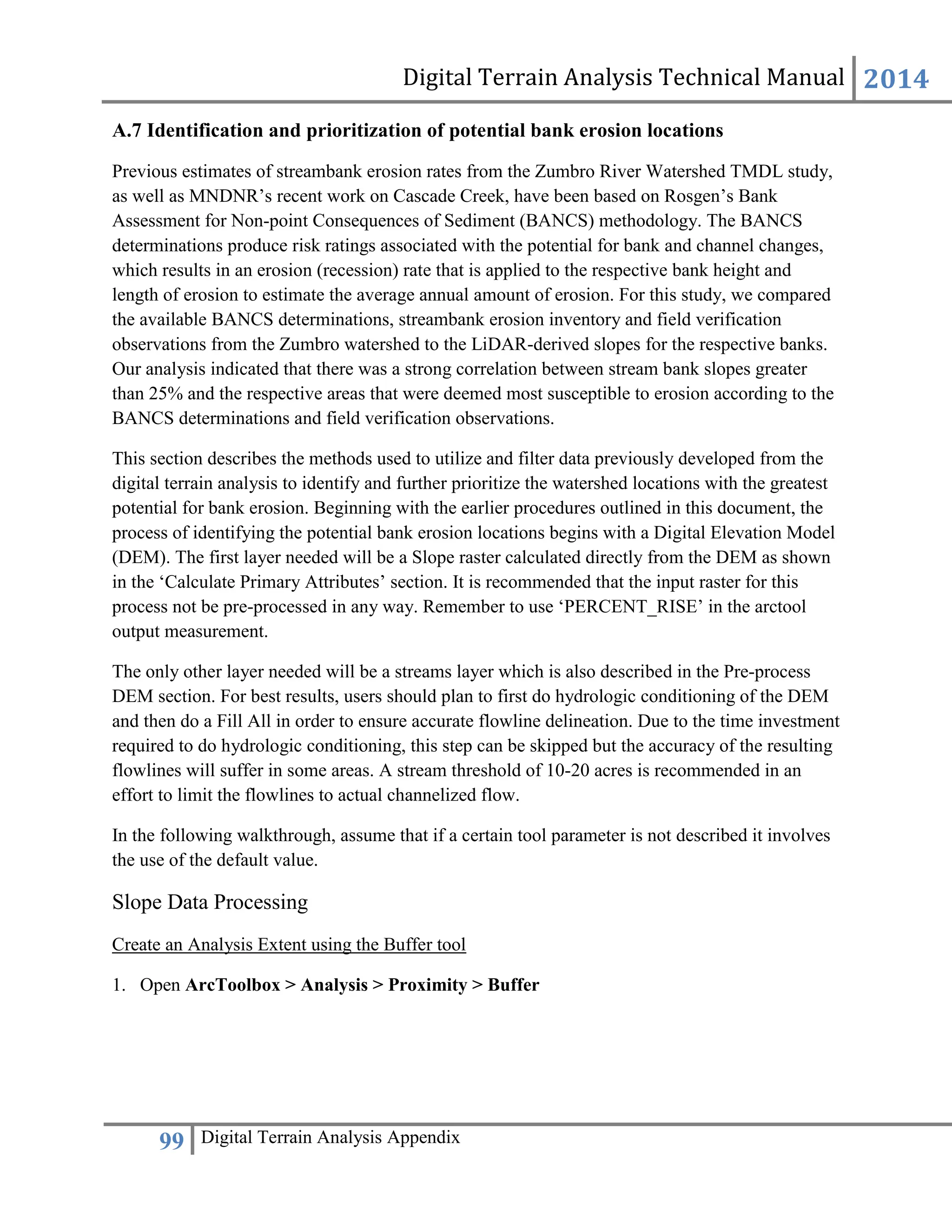 Digital Terrain Analysis Technical Manual 2014
99 Digital Terrain Analysis Appendix
A.7 Identification and prioritization of potential bank erosion locations
Previous estimates of streambank erosion rates from the Zumbro River Watershed TMDL study,
as well as MNDNR’s recent work on Cascade Creek, have been based on Rosgen’s Bank
Assessment for Non-point Consequences of Sediment (BANCS) methodology. The BANCS
determinations produce risk ratings associated with the potential for bank and channel changes,
which results in an erosion (recession) rate that is applied to the respective bank height and
length of erosion to estimate the average annual amount of erosion. For this study, we compared
the available BANCS determinations, streambank erosion inventory and field verification
observations from the Zumbro watershed to the LiDAR-derived slopes for the respective banks.
Our analysis indicated that there was a strong correlation between stream bank slopes greater
than 25% and the respective areas that were deemed most susceptible to erosion according to the
BANCS determinations and field verification observations.
This section describes the methods used to utilize and filter data previously developed from the
digital terrain analysis to identify and further prioritize the watershed locations with the greatest
potential for bank erosion. Beginning with the earlier procedures outlined in this document, the
process of identifying the potential bank erosion locations begins with a Digital Elevation Model
(DEM). The first layer needed will be a Slope raster calculated directly from the DEM as shown
in the ‘Calculate Primary Attributes’ section. It is recommended that the input raster for this
process not be pre-processed in any way. Remember to use ‘PERCENT_RISE’ in the arctool
output measurement.
The only other layer needed will be a streams layer which is also described in the Pre-process
DEM section. For best results, users should plan to first do hydrologic conditioning of the DEM
and then do a Fill All in order to ensure accurate flowline delineation. Due to the time investment
required to do hydrologic conditioning, this step can be skipped but the accuracy of the resulting
flowlines will suffer in some areas. A stream threshold of 10-20 acres is recommended in an
effort to limit the flowlines to actual channelized flow.
In the following walkthrough, assume that if a certain tool parameter is not described it involves
the use of the default value.
Slope Data Processing
Create an Analysis Extent using the Buffer tool
1. Open ArcToolbox > Analysis > Proximity > Buffer
 