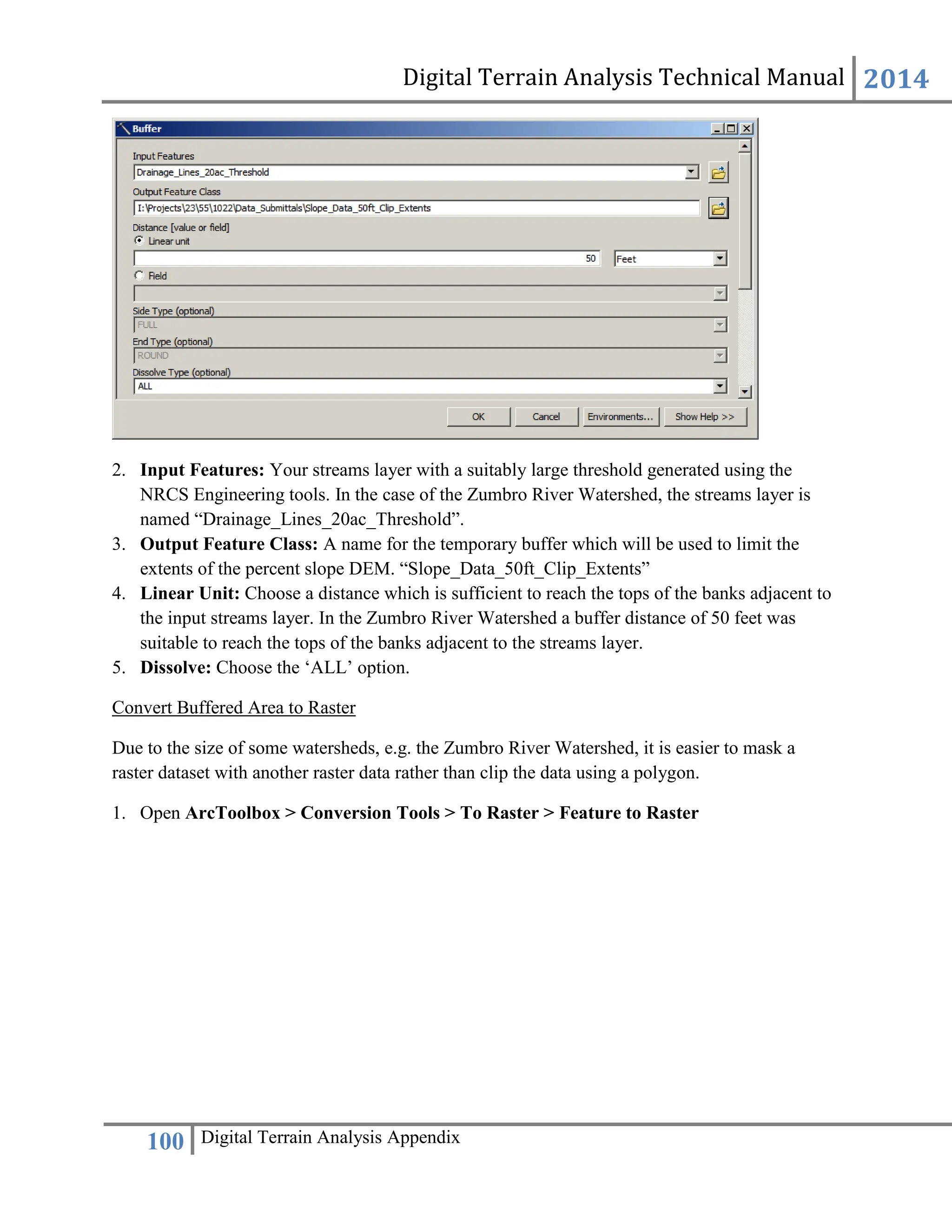 Digital Terrain Analysis Technical Manual 2014
100 Digital Terrain Analysis Appendix
2. Input Features: Your streams layer with a suitably large threshold generated using the
NRCS Engineering tools. In the case of the Zumbro River Watershed, the streams layer is
named “Drainage_Lines_20ac_Threshold”.
3. Output Feature Class: A name for the temporary buffer which will be used to limit the
extents of the percent slope DEM. “Slope_Data_50ft_Clip_Extents”
4. Linear Unit: Choose a distance which is sufficient to reach the tops of the banks adjacent to
the input streams layer. In the Zumbro River Watershed a buffer distance of 50 feet was
suitable to reach the tops of the banks adjacent to the streams layer.
5. Dissolve: Choose the ‘ALL’ option.
Convert Buffered Area to Raster
Due to the size of some watersheds, e.g. the Zumbro River Watershed, it is easier to mask a
raster dataset with another raster data rather than clip the data using a polygon.
1. Open ArcToolbox > Conversion Tools > To Raster > Feature to Raster
 