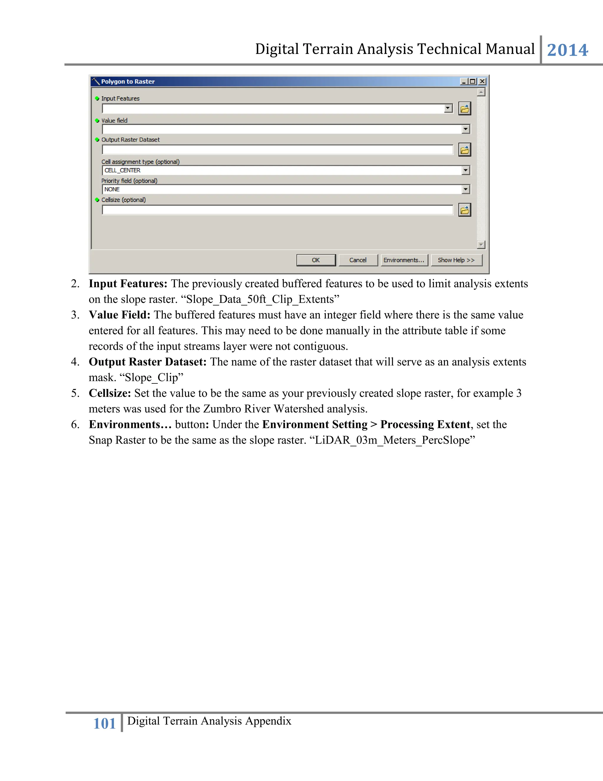 Digital Terrain Analysis Technical Manual 2014
101 Digital Terrain Analysis Appendix
2. Input Features: The previously created buffered features to be used to limit analysis extents
on the slope raster. “Slope_Data_50ft_Clip_Extents”
3. Value Field: The buffered features must have an integer field where there is the same value
entered for all features. This may need to be done manually in the attribute table if some
records of the input streams layer were not contiguous.
4. Output Raster Dataset: The name of the raster dataset that will serve as an analysis extents
mask. “Slope_Clip”
5. Cellsize: Set the value to be the same as your previously created slope raster, for example 3
meters was used for the Zumbro River Watershed analysis.
6. Environments… button: Under the Environment Setting > Processing Extent, set the
Snap Raster to be the same as the slope raster. “LiDAR_03m_Meters_PercSlope”
 