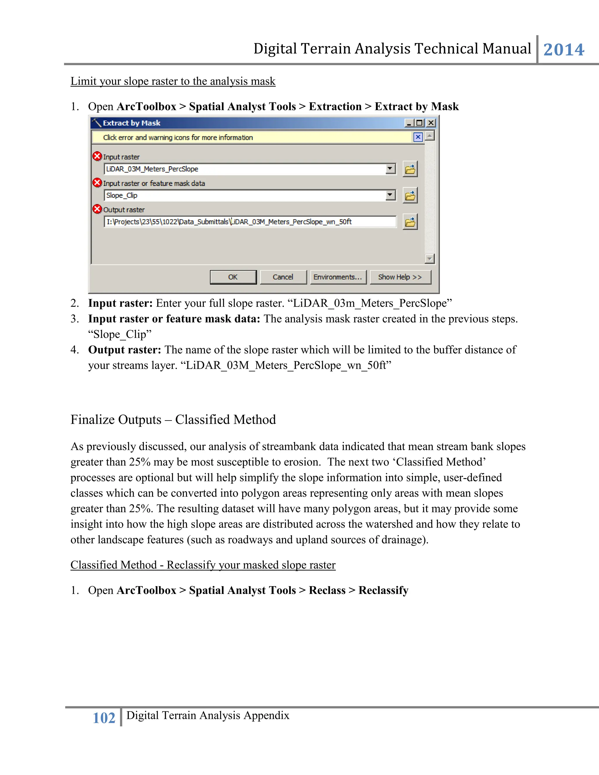 Digital Terrain Analysis Technical Manual 2014
102 Digital Terrain Analysis Appendix
Limit your slope raster to the analysis mask
1. Open ArcToolbox > Spatial Analyst Tools > Extraction > Extract by Mask
2. Input raster: Enter your full slope raster. “LiDAR_03m_Meters_PercSlope”
3. Input raster or feature mask data: The analysis mask raster created in the previous steps.
“Slope_Clip”
4. Output raster: The name of the slope raster which will be limited to the buffer distance of
your streams layer. “LiDAR_03M_Meters_PercSlope_wn_50ft”
Finalize Outputs – Classified Method
As previously discussed, our analysis of streambank data indicated that mean stream bank slopes
greater than 25% may be most susceptible to erosion. The next two ‘Classified Method’
processes are optional but will help simplify the slope information into simple, user-defined
classes which can be converted into polygon areas representing only areas with mean slopes
greater than 25%. The resulting dataset will have many polygon areas, but it may provide some
insight into how the high slope areas are distributed across the watershed and how they relate to
other landscape features (such as roadways and upland sources of drainage).
Classified Method - Reclassify your masked slope raster
1. Open ArcToolbox > Spatial Analyst Tools > Reclass > Reclassify
 