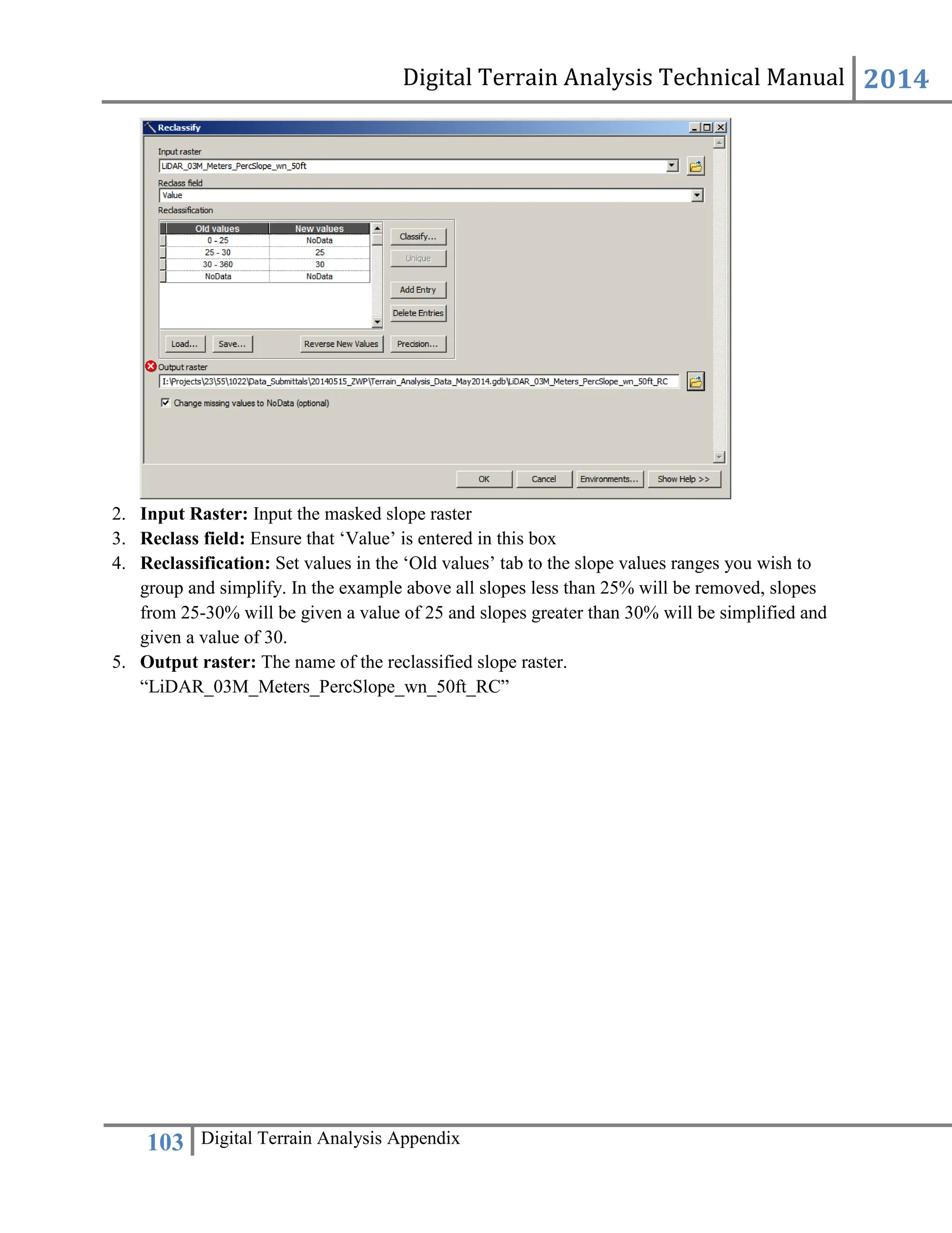 Digital Terrain Analysis Technical Manual 2014
103 Digital Terrain Analysis Appendix
2. Input Raster: Input the masked slope raster
3. Reclass field: Ensure that ‘Value’ is entered in this box
4. Reclassification: Set values in the ‘Old values’ tab to the slope values ranges you wish to
group and simplify. In the example above all slopes less than 25% will be removed, slopes
from 25-30% will be given a value of 25 and slopes greater than 30% will be simplified and
given a value of 30.
5. Output raster: The name of the reclassified slope raster.
“LiDAR_03M_Meters_PercSlope_wn_50ft_RC”
 