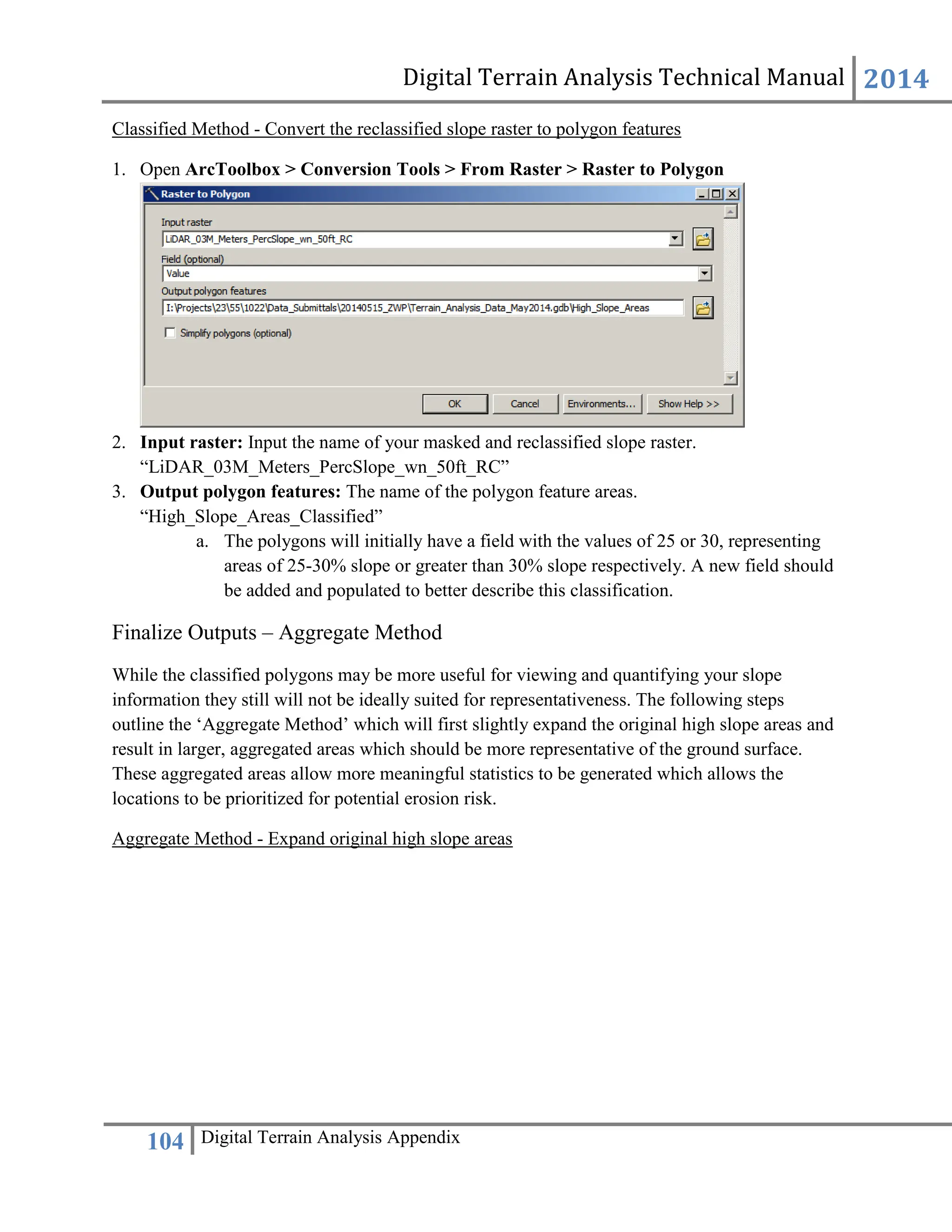 Digital Terrain Analysis Technical Manual 2014
104 Digital Terrain Analysis Appendix
Classified Method - Convert the reclassified slope raster to polygon features
1. Open ArcToolbox > Conversion Tools > From Raster > Raster to Polygon
2. Input raster: Input the name of your masked and reclassified slope raster.
“LiDAR_03M_Meters_PercSlope_wn_50ft_RC”
3. Output polygon features: The name of the polygon feature areas.
“High_Slope_Areas_Classified”
a. The polygons will initially have a field with the values of 25 or 30, representing
areas of 25-30% slope or greater than 30% slope respectively. A new field should
be added and populated to better describe this classification.
Finalize Outputs – Aggregate Method
While the classified polygons may be more useful for viewing and quantifying your slope
information they still will not be ideally suited for representativeness. The following steps
outline the ‘Aggregate Method’ which will first slightly expand the original high slope areas and
result in larger, aggregated areas which should be more representative of the ground surface.
These aggregated areas allow more meaningful statistics to be generated which allows the
locations to be prioritized for potential erosion risk.
Aggregate Method - Expand original high slope areas
 