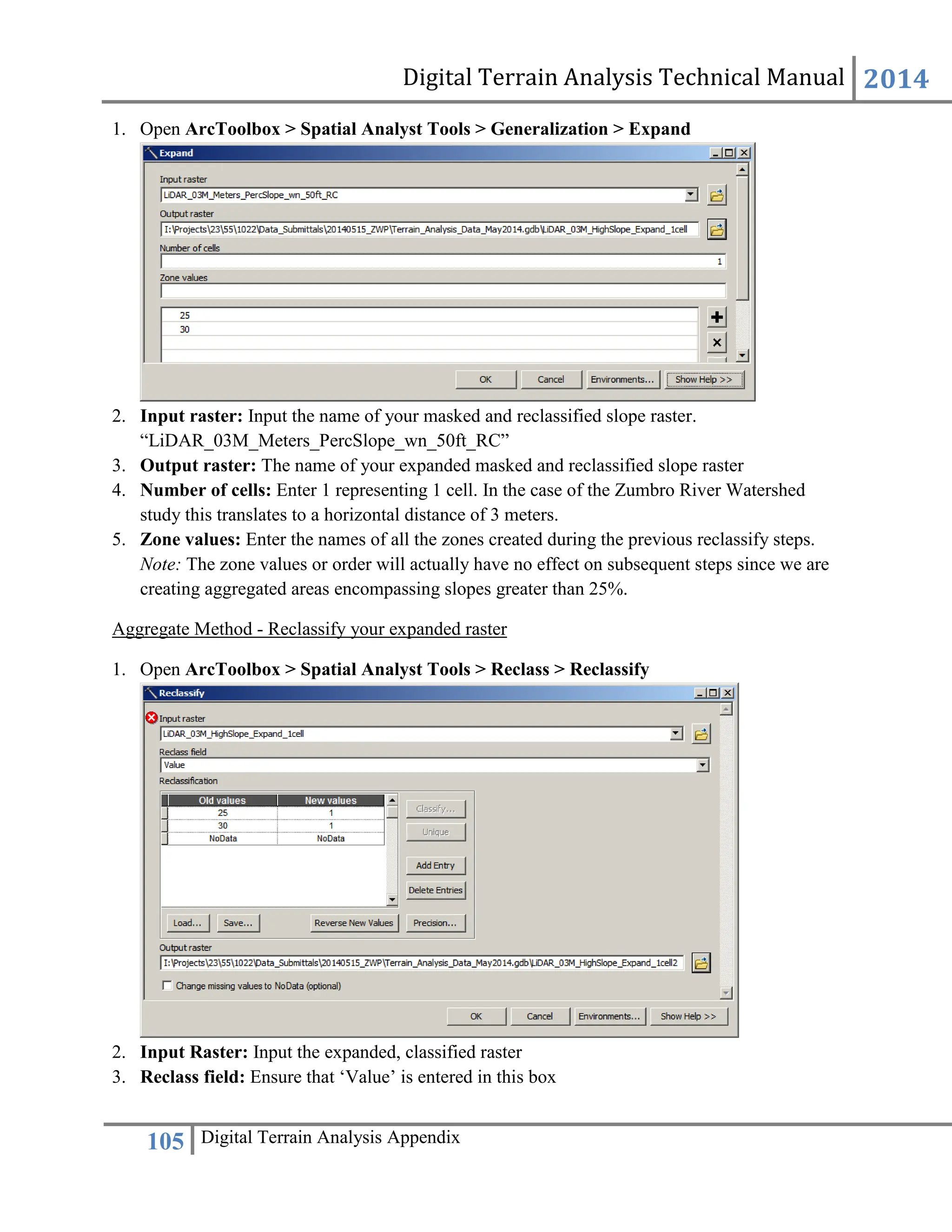 Digital Terrain Analysis Technical Manual 2014
105 Digital Terrain Analysis Appendix
1. Open ArcToolbox > Spatial Analyst Tools > Generalization > Expand
2. Input raster: Input the name of your masked and reclassified slope raster.
“LiDAR_03M_Meters_PercSlope_wn_50ft_RC”
3. Output raster: The name of your expanded masked and reclassified slope raster
4. Number of cells: Enter 1 representing 1 cell. In the case of the Zumbro River Watershed
study this translates to a horizontal distance of 3 meters.
5. Zone values: Enter the names of all the zones created during the previous reclassify steps.
Note: The zone values or order will actually have no effect on subsequent steps since we are
creating aggregated areas encompassing slopes greater than 25%.
Aggregate Method - Reclassify your expanded raster
1. Open ArcToolbox > Spatial Analyst Tools > Reclass > Reclassify
2. Input Raster: Input the expanded, classified raster
3. Reclass field: Ensure that ‘Value’ is entered in this box
 