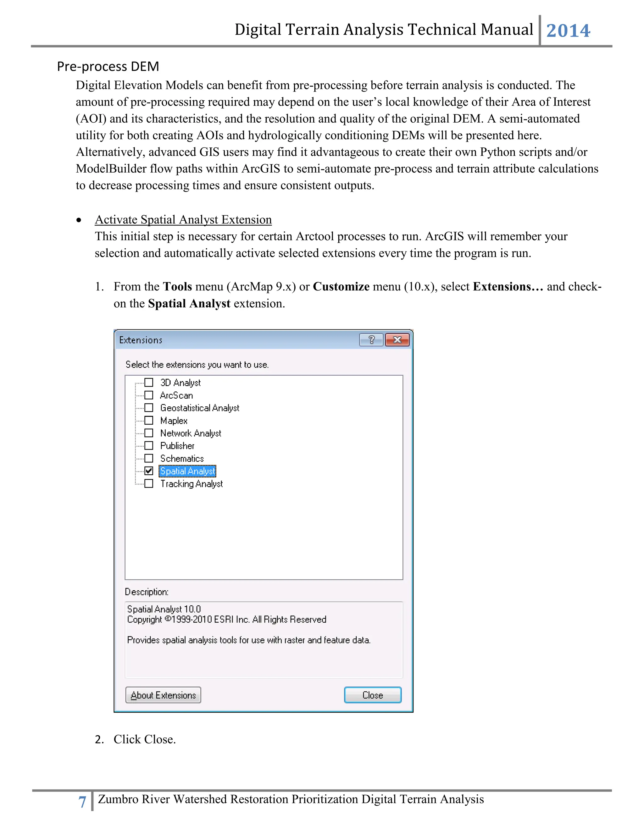 Digital Terrain Analysis Technical Manual 2014
7 Zumbro River Watershed Restoration Prioritization Digital Terrain Analysis
Pre-process DEM
Digital Elevation Models can benefit from pre-processing before terrain analysis is conducted. The
amount of pre-processing required may depend on the user’s local knowledge of their Area of Interest
(AOI) and its characteristics, and the resolution and quality of the original DEM. A semi-automated
utility for both creating AOIs and hydrologically conditioning DEMs will be presented here.
Alternatively, advanced GIS users may find it advantageous to create their own Python scripts and/or
ModelBuilder flow paths within ArcGIS to semi-automate pre-process and terrain attribute calculations
to decrease processing times and ensure consistent outputs.
 Activate Spatial Analyst Extension
This initial step is necessary for certain Arctool processes to run. ArcGIS will remember your
selection and automatically activate selected extensions every time the program is run.
1. From the Tools menu (ArcMap 9.x) or Customize menu (10.x), select Extensions… and check‐
on the Spatial Analyst extension.
2. Click Close.
 