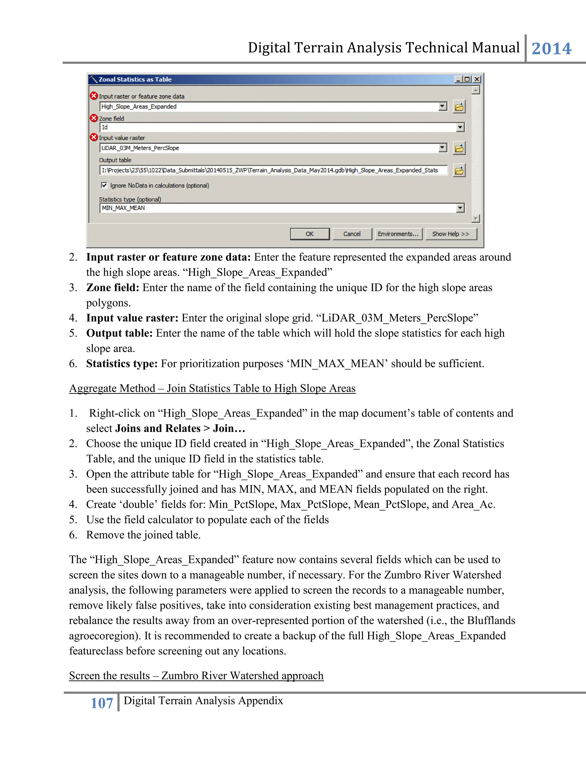 Digital Terrain Analysis Technical Manual 2014
107 Digital Terrain Analysis Appendix
2. Input raster or feature zone data: Enter the feature represented the expanded areas around
the high slope areas. “High_Slope_Areas_Expanded”
3. Zone field: Enter the name of the field containing the unique ID for the high slope areas
polygons.
4. Input value raster: Enter the original slope grid. “LiDAR_03M_Meters_PercSlope”
5. Output table: Enter the name of the table which will hold the slope statistics for each high
slope area.
6. Statistics type: For prioritization purposes ‘MIN_MAX_MEAN’ should be sufficient.
Aggregate Method – Join Statistics Table to High Slope Areas
1. Right-click on “High_Slope_Areas_Expanded” in the map document’s table of contents and
select Joins and Relates > Join…
2. Choose the unique ID field created in “High_Slope_Areas_Expanded”, the Zonal Statistics
Table, and the unique ID field in the statistics table.
3. Open the attribute table for “High_Slope_Areas_Expanded” and ensure that each record has
been successfully joined and has MIN, MAX, and MEAN fields populated on the right.
4. Create ‘double’ fields for: Min_PctSlope, Max_PctSlope, Mean_PctSlope, and Area_Ac.
5. Use the field calculator to populate each of the fields
6. Remove the joined table.
The “High_Slope_Areas_Expanded” feature now contains several fields which can be used to
screen the sites down to a manageable number, if necessary. For the Zumbro River Watershed
analysis, the following parameters were applied to screen the records to a manageable number,
remove likely false positives, take into consideration existing best management practices, and
rebalance the results away from an over-represented portion of the watershed (i.e., the Blufflands
agroecoregion). It is recommended to create a backup of the full High_Slope_Areas_Expanded
featureclass before screening out any locations.
Screen the results – Zumbro River Watershed approach
 