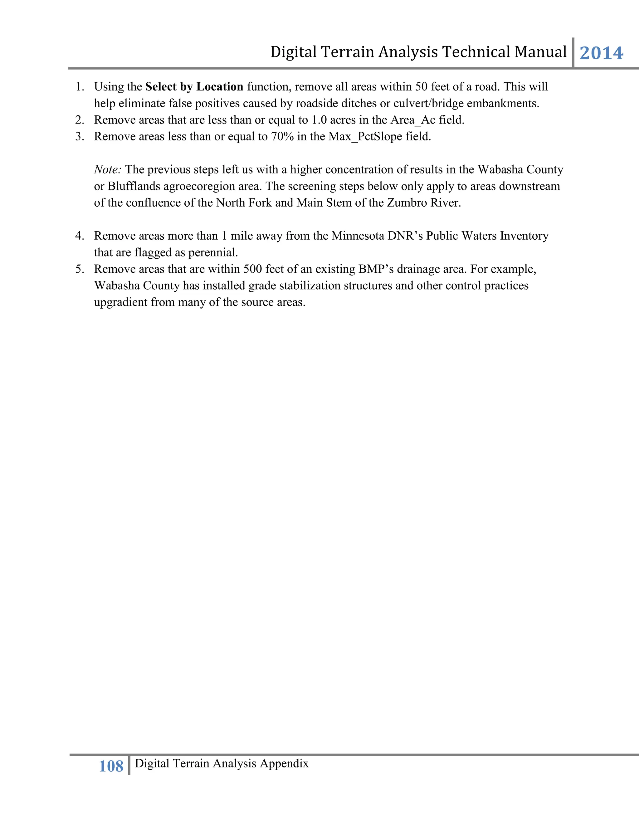 Digital Terrain Analysis Technical Manual 2014
108 Digital Terrain Analysis Appendix
1. Using the Select by Location function, remove all areas within 50 feet of a road. This will
help eliminate false positives caused by roadside ditches or culvert/bridge embankments.
2. Remove areas that are less than or equal to 1.0 acres in the Area_Ac field.
3. Remove areas less than or equal to 70% in the Max_PctSlope field.
Note: The previous steps left us with a higher concentration of results in the Wabasha County
or Blufflands agroecoregion area. The screening steps below only apply to areas downstream
of the confluence of the North Fork and Main Stem of the Zumbro River.
4. Remove areas more than 1 mile away from the Minnesota DNR’s Public Waters Inventory
that are flagged as perennial.
5. Remove areas that are within 500 feet of an existing BMP’s drainage area. For example,
Wabasha County has installed grade stabilization structures and other control practices
upgradient from many of the source areas.
 