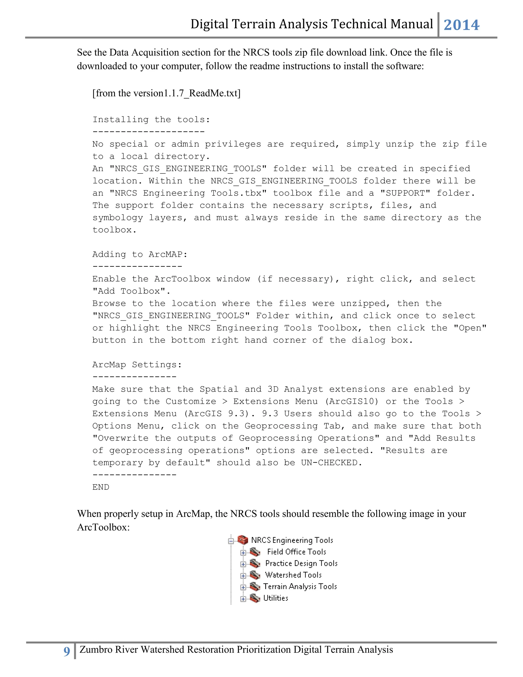 Digital Terrain Analysis Technical Manual 2014
9 Zumbro River Watershed Restoration Prioritization Digital Terrain Analysis
See the Data Acquisition section for the NRCS tools zip file download link. Once the file is
downloaded to your computer, follow the readme instructions to install the software:
[from the version1.1.7_ReadMe.txt]
Installing the tools:
--------------------
No special or admin privileges are required, simply unzip the zip file
to a local directory.
An "NRCS_GIS_ENGINEERING_TOOLS" folder will be created in specified
location. Within the NRCS_GIS_ENGINEERING_TOOLS folder there will be
an "NRCS Engineering Tools.tbx" toolbox file and a "SUPPORT" folder.
The support folder contains the necessary scripts, files, and
symbology layers, and must always reside in the same directory as the
toolbox.
Adding to ArcMAP:
----------------
Enable the ArcToolbox window (if necessary), right click, and select
"Add Toolbox".
Browse to the location where the files were unzipped, then the
"NRCS_GIS_ENGINEERING_TOOLS" Folder within, and click once to select
or highlight the NRCS Engineering Tools Toolbox, then click the "Open"
button in the bottom right hand corner of the dialog box.
ArcMap Settings:
---------------
Make sure that the Spatial and 3D Analyst extensions are enabled by
going to the Customize > Extensions Menu (ArcGIS10) or the Tools >
Extensions Menu (ArcGIS 9.3). 9.3 Users should also go to the Tools >
Options Menu, click on the Geoprocessing Tab, and make sure that both
"Overwrite the outputs of Geoprocessing Operations" and "Add Results
of geoprocessing operations" options are selected. "Results are
temporary by default" should also be UN-CHECKED.
---------------
END
When properly setup in ArcMap, the NRCS tools should resemble the following image in your
ArcToolbox:
 