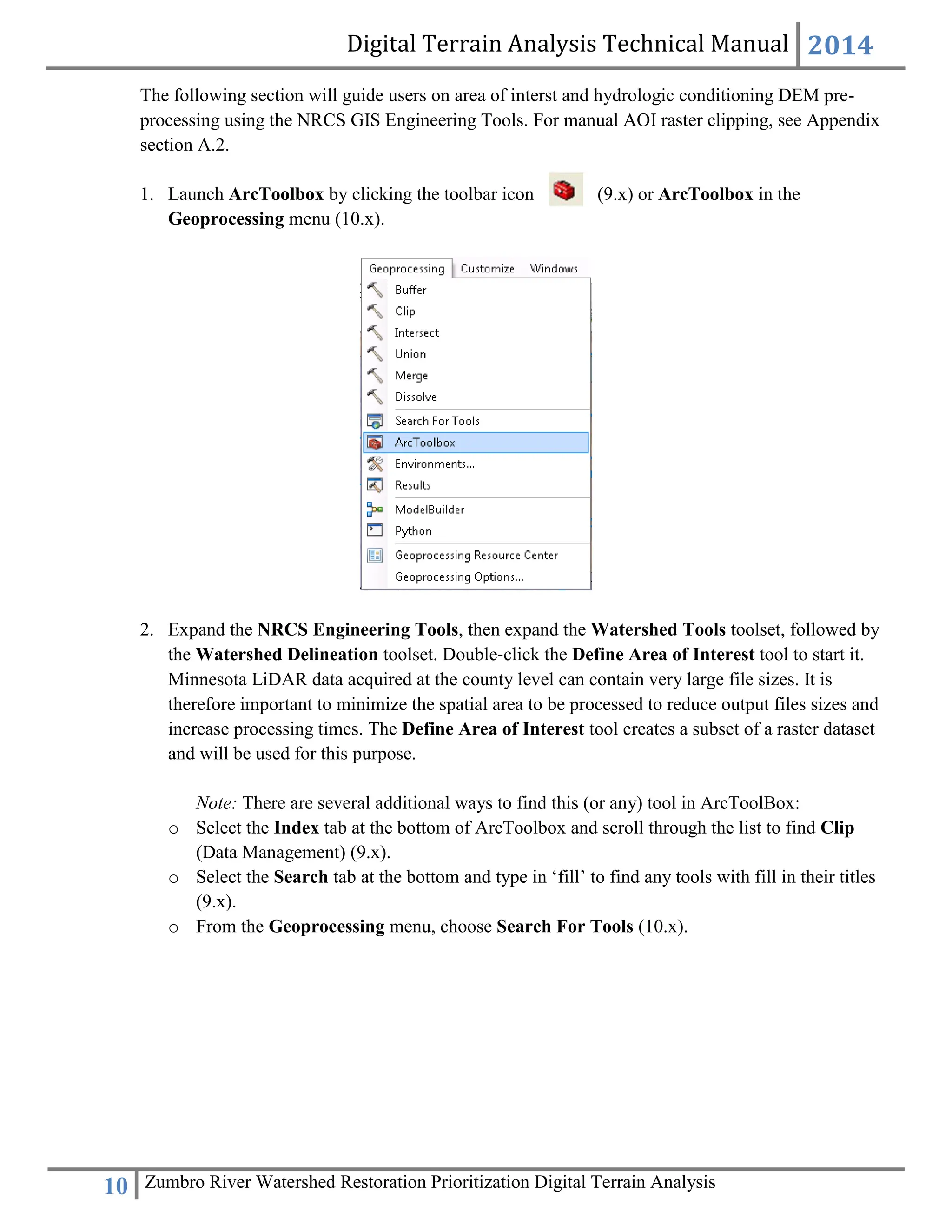Digital Terrain Analysis Technical Manual 2014
10 Zumbro River Watershed Restoration Prioritization Digital Terrain Analysis
The following section will guide users on area of interst and hydrologic conditioning DEM pre-
processing using the NRCS GIS Engineering Tools. For manual AOI raster clipping, see Appendix
section A.2.
1. Launch ArcToolbox by clicking the toolbar icon (9.x) or ArcToolbox in the
Geoprocessing menu (10.x).
2. Expand the NRCS Engineering Tools, then expand the Watershed Tools toolset, followed by
the Watershed Delineation toolset. Double‐click the Define Area of Interest tool to start it.
Minnesota LiDAR data acquired at the county level can contain very large file sizes. It is
therefore important to minimize the spatial area to be processed to reduce output files sizes and
increase processing times. The Define Area of Interest tool creates a subset of a raster dataset
and will be used for this purpose.
Note: There are several additional ways to find this (or any) tool in ArcToolBox:
o Select the Index tab at the bottom of ArcToolbox and scroll through the list to find Clip
(Data Management) (9.x).
o Select the Search tab at the bottom and type in ‘fill’ to find any tools with fill in their titles
(9.x).
o From the Geoprocessing menu, choose Search For Tools (10.x).
 