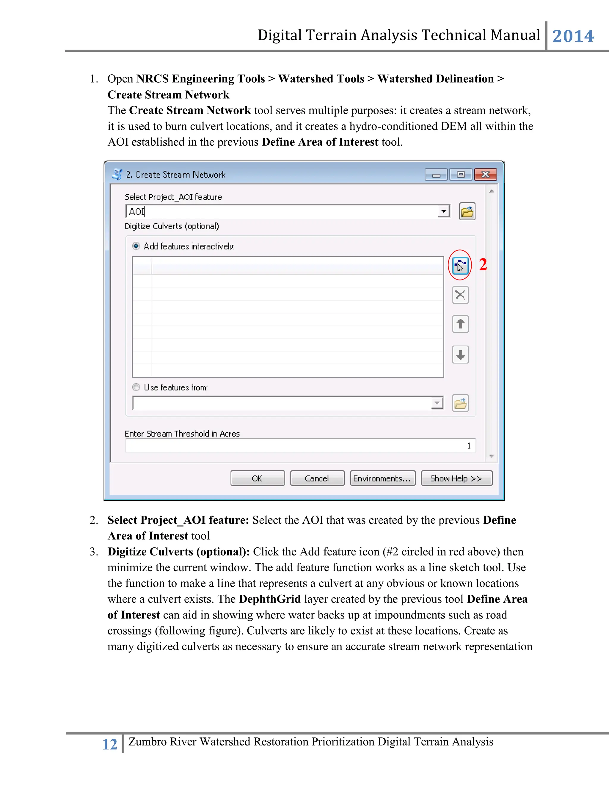 Digital Terrain Analysis Technical Manual 2014
12 Zumbro River Watershed Restoration Prioritization Digital Terrain Analysis
1. Open NRCS Engineering Tools > Watershed Tools > Watershed Delineation >
Create Stream Network
The Create Stream Network tool serves multiple purposes: it creates a stream network,
it is used to burn culvert locations, and it creates a hydro-conditioned DEM all within the
AOI established in the previous Define Area of Interest tool.
2. Select Project_AOI feature: Select the AOI that was created by the previous Define
Area of Interest tool
3. Digitize Culverts (optional): Click the Add feature icon (#2 circled in red above) then
minimize the current window. The add feature function works as a line sketch tool. Use
the function to make a line that represents a culvert at any obvious or known locations
where a culvert exists. The DephthGrid layer created by the previous tool Define Area
of Interest can aid in showing where water backs up at impoundments such as road
crossings (following figure). Culverts are likely to exist at these locations. Create as
many digitized culverts as necessary to ensure an accurate stream network representation
2
 