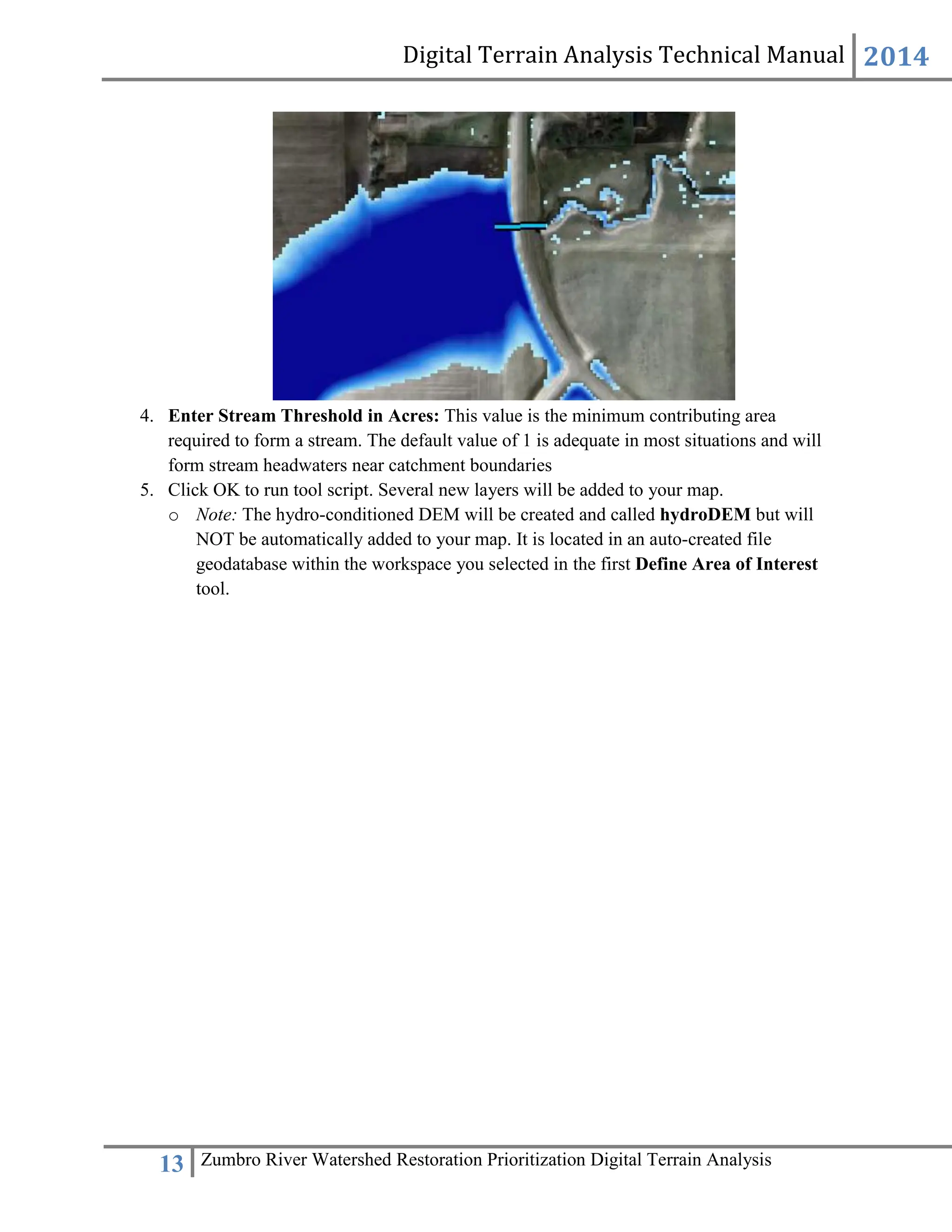 Digital Terrain Analysis Technical Manual 2014
13 Zumbro River Watershed Restoration Prioritization Digital Terrain Analysis
4. Enter Stream Threshold in Acres: This value is the minimum contributing area
required to form a stream. The default value of 1 is adequate in most situations and will
form stream headwaters near catchment boundaries
5. Click OK to run tool script. Several new layers will be added to your map.
o Note: The hydro-conditioned DEM will be created and called hydroDEM but will
NOT be automatically added to your map. It is located in an auto-created file
geodatabase within the workspace you selected in the first Define Area of Interest
tool.
 