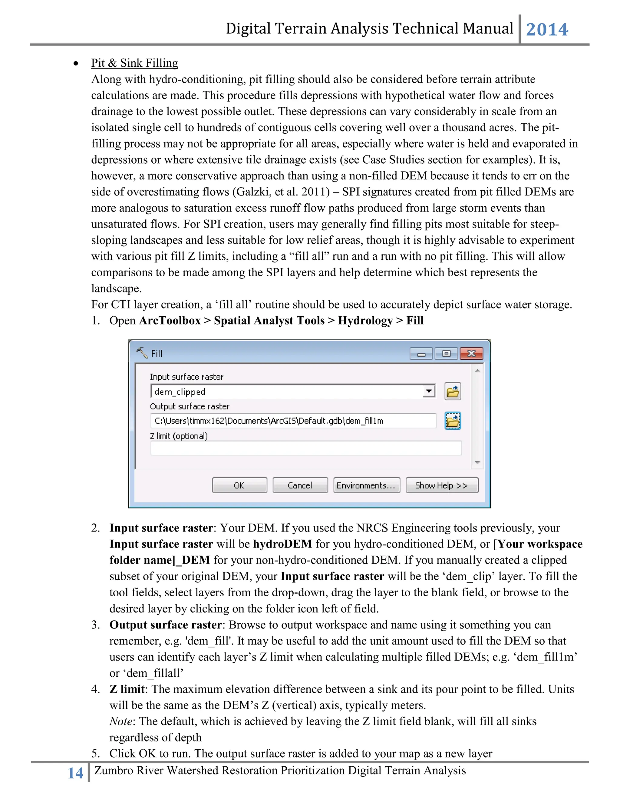 Digital Terrain Analysis Technical Manual 2014
14 Zumbro River Watershed Restoration Prioritization Digital Terrain Analysis
 Pit & Sink Filling
Along with hydro-conditioning, pit filling should also be considered before terrain attribute
calculations are made. This procedure fills depressions with hypothetical water flow and forces
drainage to the lowest possible outlet. These depressions can vary considerably in scale from an
isolated single cell to hundreds of contiguous cells covering well over a thousand acres. The pit-
filling process may not be appropriate for all areas, especially where water is held and evaporated in
depressions or where extensive tile drainage exists (see Case Studies section for examples). It is,
however, a more conservative approach than using a non-filled DEM because it tends to err on the
side of overestimating flows (Galzki, et al. 2011) – SPI signatures created from pit filled DEMs are
more analogous to saturation excess runoff flow paths produced from large storm events than
unsaturated flows. For SPI creation, users may generally find filling pits most suitable for steep-
sloping landscapes and less suitable for low relief areas, though it is highly advisable to experiment
with various pit fill Z limits, including a “fill all” run and a run with no pit filling. This will allow
comparisons to be made among the SPI layers and help determine which best represents the
landscape.
For CTI layer creation, a ‘fill all’ routine should be used to accurately depict surface water storage.
1. Open ArcToolbox > Spatial Analyst Tools > Hydrology > Fill
2. Input surface raster: Your DEM. If you used the NRCS Engineering tools previously, your
Input surface raster will be hydroDEM for you hydro-conditioned DEM, or [Your workspace
folder name]_DEM for your non-hydro-conditioned DEM. If you manually created a clipped
subset of your original DEM, your Input surface raster will be the ‘dem_clip’ layer. To fill the
tool fields, select layers from the drop‐down, drag the layer to the blank field, or browse to the
desired layer by clicking on the folder icon left of field.
3. Output surface raster: Browse to output workspace and name using it something you can
remember, e.g. 'dem_fill'. It may be useful to add the unit amount used to fill the DEM so that
users can identify each layer’s Z limit when calculating multiple filled DEMs; e.g. ‘dem_fill1m’
or ‘dem_fillall’
4. Z limit: The maximum elevation difference between a sink and its pour point to be filled. Units
will be the same as the DEM’s Z (vertical) axis, typically meters.
Note: The default, which is achieved by leaving the Z limit field blank, will fill all sinks
regardless of depth
5. Click OK to run. The output surface raster is added to your map as a new layer
 