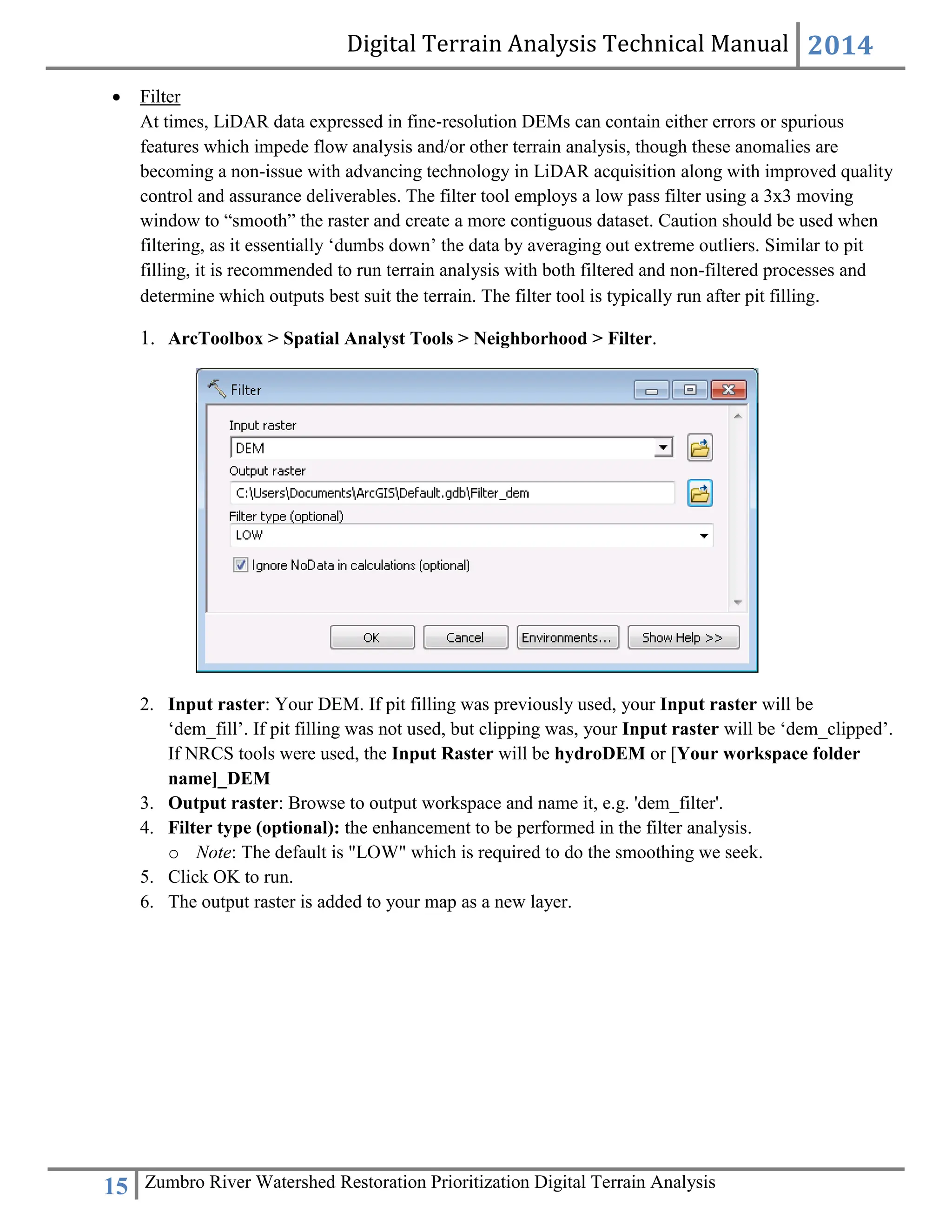 Digital Terrain Analysis Technical Manual 2014
15 Zumbro River Watershed Restoration Prioritization Digital Terrain Analysis
 Filter
At times, LiDAR data expressed in fine‐resolution DEMs can contain either errors or spurious
features which impede flow analysis and/or other terrain analysis, though these anomalies are
becoming a non-issue with advancing technology in LiDAR acquisition along with improved quality
control and assurance deliverables. The filter tool employs a low pass filter using a 3x3 moving
window to “smooth” the raster and create a more contiguous dataset. Caution should be used when
filtering, as it essentially ‘dumbs down’ the data by averaging out extreme outliers. Similar to pit
filling, it is recommended to run terrain analysis with both filtered and non-filtered processes and
determine which outputs best suit the terrain. The filter tool is typically run after pit filling.
1. ArcToolbox > Spatial Analyst Tools > Neighborhood > Filter.
2. Input raster: Your DEM. If pit filling was previously used, your Input raster will be
‘dem_fill’. If pit filling was not used, but clipping was, your Input raster will be ‘dem_clipped’.
If NRCS tools were used, the Input Raster will be hydroDEM or [Your workspace folder
name]_DEM
3. Output raster: Browse to output workspace and name it, e.g. 'dem_filter'.
4. Filter type (optional): the enhancement to be performed in the filter analysis.
o Note: The default is "LOW" which is required to do the smoothing we seek.
5. Click OK to run.
6. The output raster is added to your map as a new layer.
 
