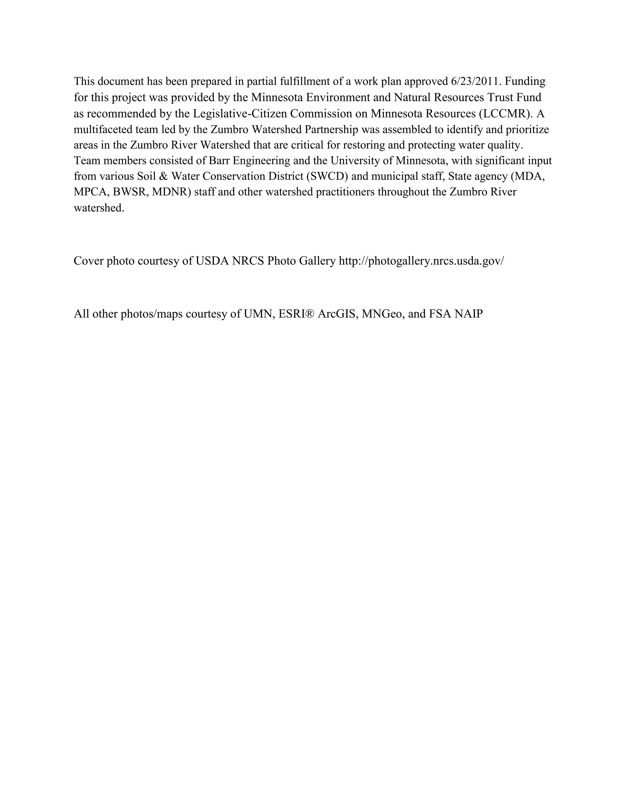 This document has been prepared in partial fulfillment of a work plan approved 6/23/2011. Funding
for this project was provided by the Minnesota Environment and Natural Resources Trust Fund
as recommended by the Legislative-Citizen Commission on Minnesota Resources (LCCMR). A
multifaceted team led by the Zumbro Watershed Partnership was assembled to identify and prioritize
areas in the Zumbro River Watershed that are critical for restoring and protecting water quality.
Team members consisted of Barr Engineering and the University of Minnesota, with significant input
from various Soil & Water Conservation District (SWCD) and municipal staff, State agency (MDA,
MPCA, BWSR, MDNR) staff and other watershed practitioners throughout the Zumbro River
watershed.
Cover photo courtesy of USDA NRCS Photo Gallery http://photogallery.nrcs.usda.gov/
All other photos/maps courtesy of UMN, ESRI® ArcGIS, MNGeo, and FSA NAIP
 