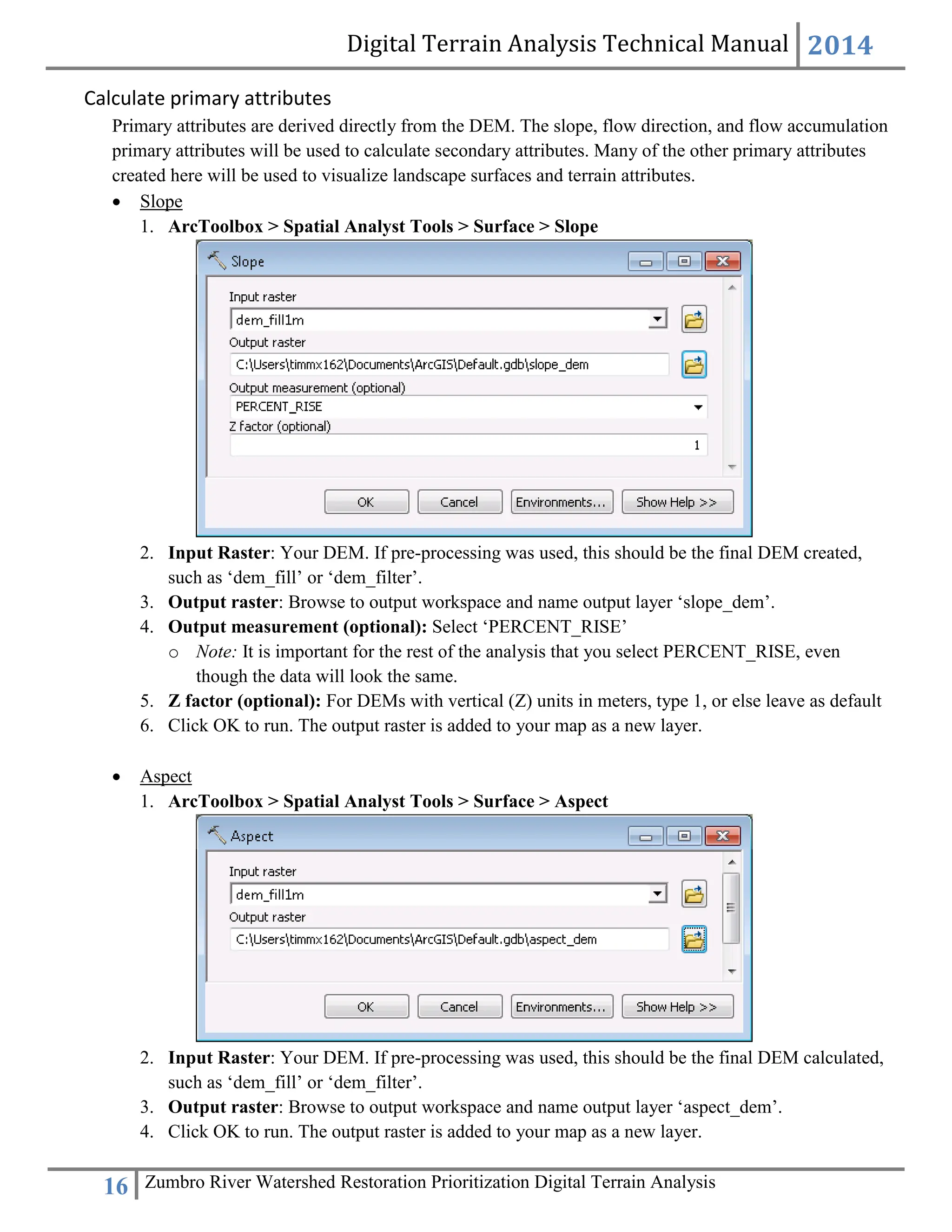 Digital Terrain Analysis Technical Manual 2014
16 Zumbro River Watershed Restoration Prioritization Digital Terrain Analysis
Calculate primary attributes
Primary attributes are derived directly from the DEM. The slope, flow direction, and flow accumulation
primary attributes will be used to calculate secondary attributes. Many of the other primary attributes
created here will be used to visualize landscape surfaces and terrain attributes.
 Slope
1. ArcToolbox > Spatial Analyst Tools > Surface > Slope
2. Input Raster: Your DEM. If pre-processing was used, this should be the final DEM created,
such as ‘dem_fill’ or ‘dem_filter’.
3. Output raster: Browse to output workspace and name output layer ‘slope_dem’.
4. Output measurement (optional): Select ‘PERCENT_RISE’
o Note: It is important for the rest of the analysis that you select PERCENT_RISE, even
though the data will look the same.
5. Z factor (optional): For DEMs with vertical (Z) units in meters, type 1, or else leave as default
6. Click OK to run. The output raster is added to your map as a new layer.
 Aspect
1. ArcToolbox > Spatial Analyst Tools > Surface > Aspect
2. Input Raster: Your DEM. If pre-processing was used, this should be the final DEM calculated,
such as ‘dem_fill’ or ‘dem_filter’.
3. Output raster: Browse to output workspace and name output layer ‘aspect_dem’.
4. Click OK to run. The output raster is added to your map as a new layer.
 