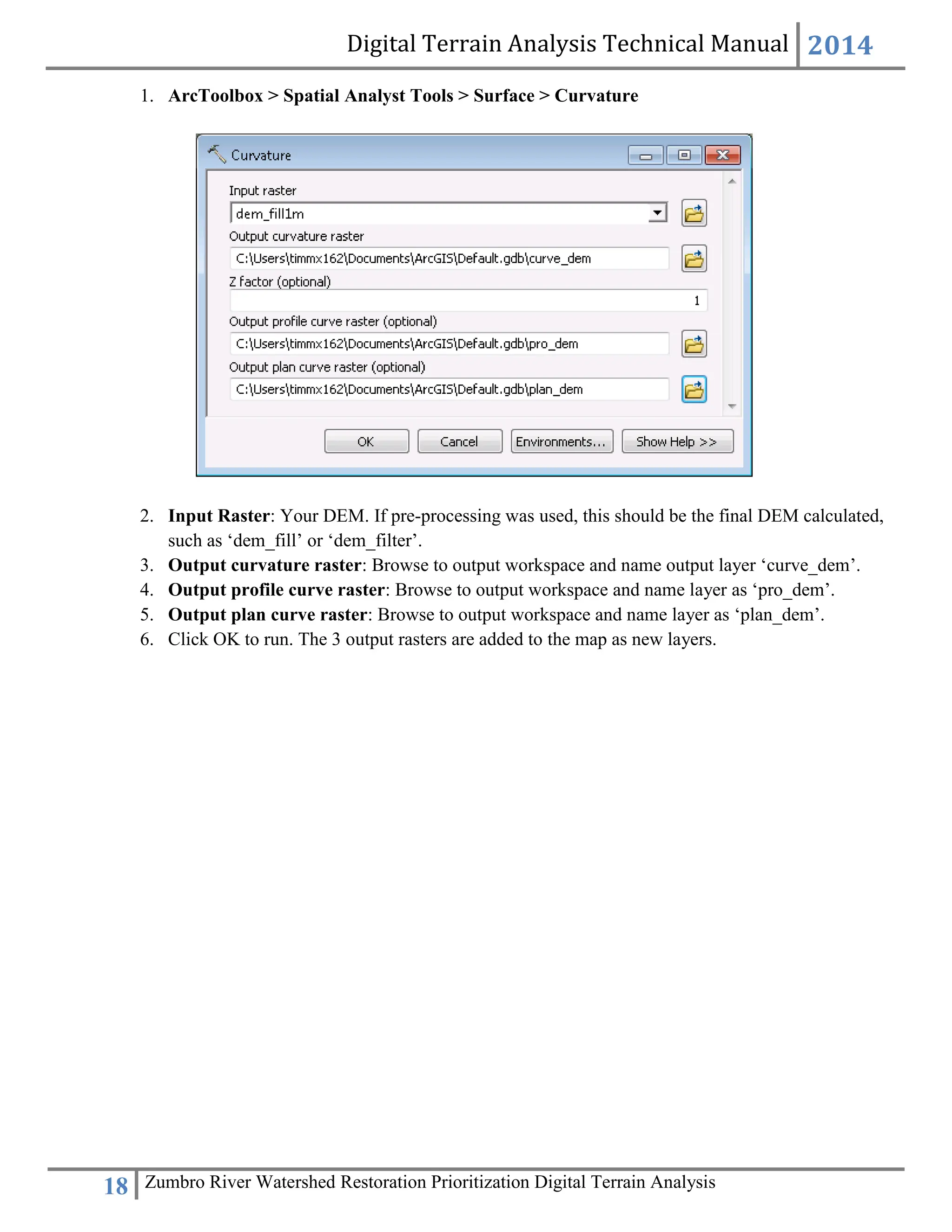 Digital Terrain Analysis Technical Manual 2014
18 Zumbro River Watershed Restoration Prioritization Digital Terrain Analysis
1. ArcToolbox > Spatial Analyst Tools > Surface > Curvature
2. Input Raster: Your DEM. If pre-processing was used, this should be the final DEM calculated,
such as ‘dem_fill’ or ‘dem_filter’.
3. Output curvature raster: Browse to output workspace and name output layer ‘curve_dem’.
4. Output profile curve raster: Browse to output workspace and name layer as ‘pro_dem’.
5. Output plan curve raster: Browse to output workspace and name layer as ‘plan_dem’.
6. Click OK to run. The 3 output rasters are added to the map as new layers.
 