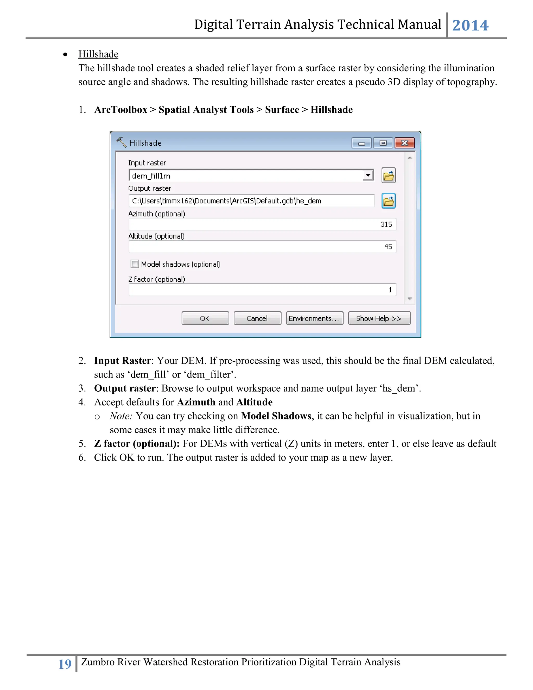 Digital Terrain Analysis Technical Manual 2014
19 Zumbro River Watershed Restoration Prioritization Digital Terrain Analysis
 Hillshade
The hillshade tool creates a shaded relief layer from a surface raster by considering the illumination
source angle and shadows. The resulting hillshade raster creates a pseudo 3D display of topography.
1. ArcToolbox > Spatial Analyst Tools > Surface > Hillshade
2. Input Raster: Your DEM. If pre-processing was used, this should be the final DEM calculated,
such as ‘dem_fill’ or ‘dem_filter’.
3. Output raster: Browse to output workspace and name output layer ‘hs_dem’.
4. Accept defaults for Azimuth and Altitude
o Note: You can try checking on Model Shadows, it can be helpful in visualization, but in
some cases it may make little difference.
5. Z factor (optional): For DEMs with vertical (Z) units in meters, enter 1, or else leave as default
6. Click OK to run. The output raster is added to your map as a new layer.
 