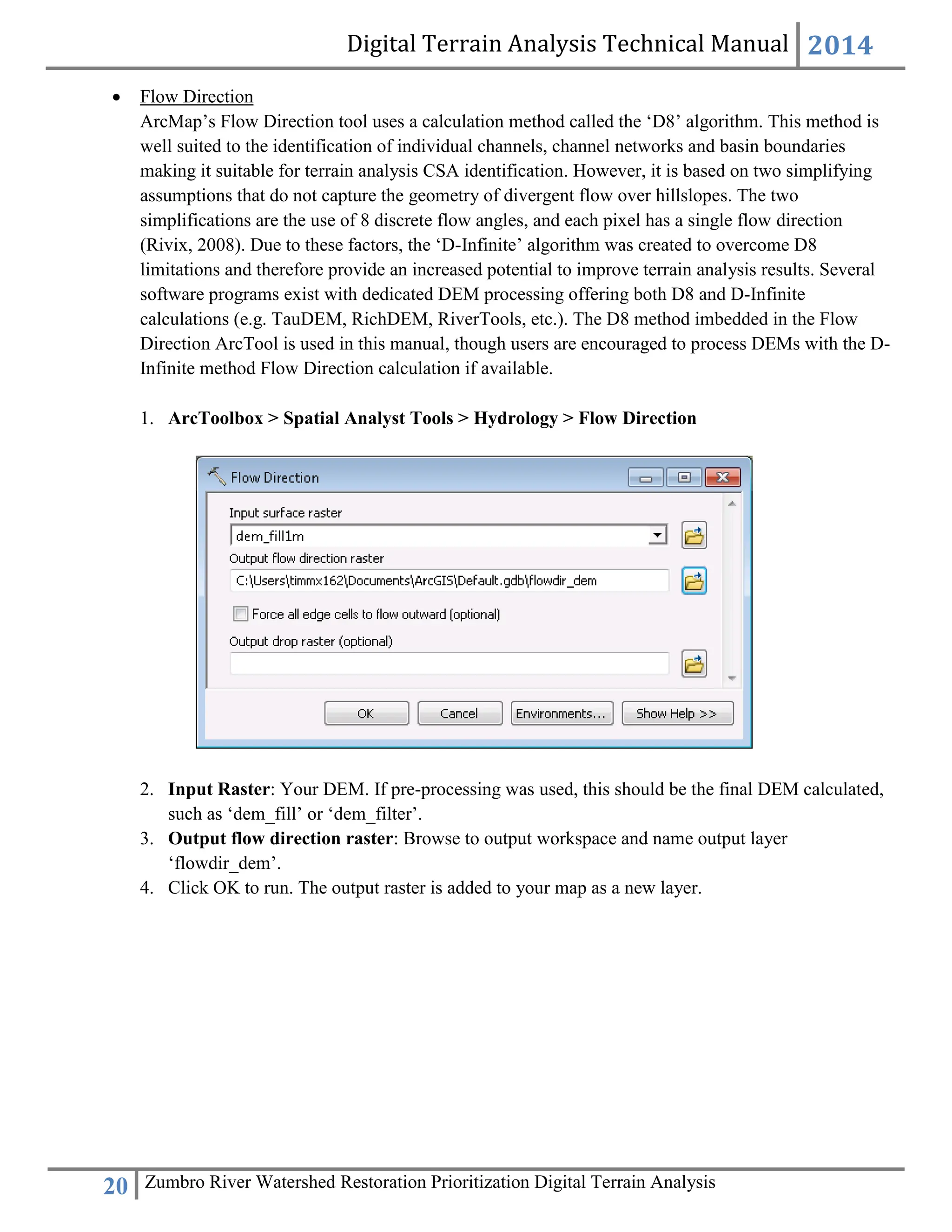 Digital Terrain Analysis Technical Manual 2014
20 Zumbro River Watershed Restoration Prioritization Digital Terrain Analysis
 Flow Direction
ArcMap’s Flow Direction tool uses a calculation method called the ‘D8’ algorithm. This method is
well suited to the identification of individual channels, channel networks and basin boundaries
making it suitable for terrain analysis CSA identification. However, it is based on two simplifying
assumptions that do not capture the geometry of divergent flow over hillslopes. The two
simplifications are the use of 8 discrete flow angles, and each pixel has a single flow direction
(Rivix, 2008). Due to these factors, the ‘D-Infinite’ algorithm was created to overcome D8
limitations and therefore provide an increased potential to improve terrain analysis results. Several
software programs exist with dedicated DEM processing offering both D8 and D-Infinite
calculations (e.g. TauDEM, RichDEM, RiverTools, etc.). The D8 method imbedded in the Flow
Direction ArcTool is used in this manual, though users are encouraged to process DEMs with the D-
Infinite method Flow Direction calculation if available.
1. ArcToolbox > Spatial Analyst Tools > Hydrology > Flow Direction
2. Input Raster: Your DEM. If pre-processing was used, this should be the final DEM calculated,
such as ‘dem_fill’ or ‘dem_filter’.
3. Output flow direction raster: Browse to output workspace and name output layer
‘flowdir_dem’.
4. Click OK to run. The output raster is added to your map as a new layer.
 