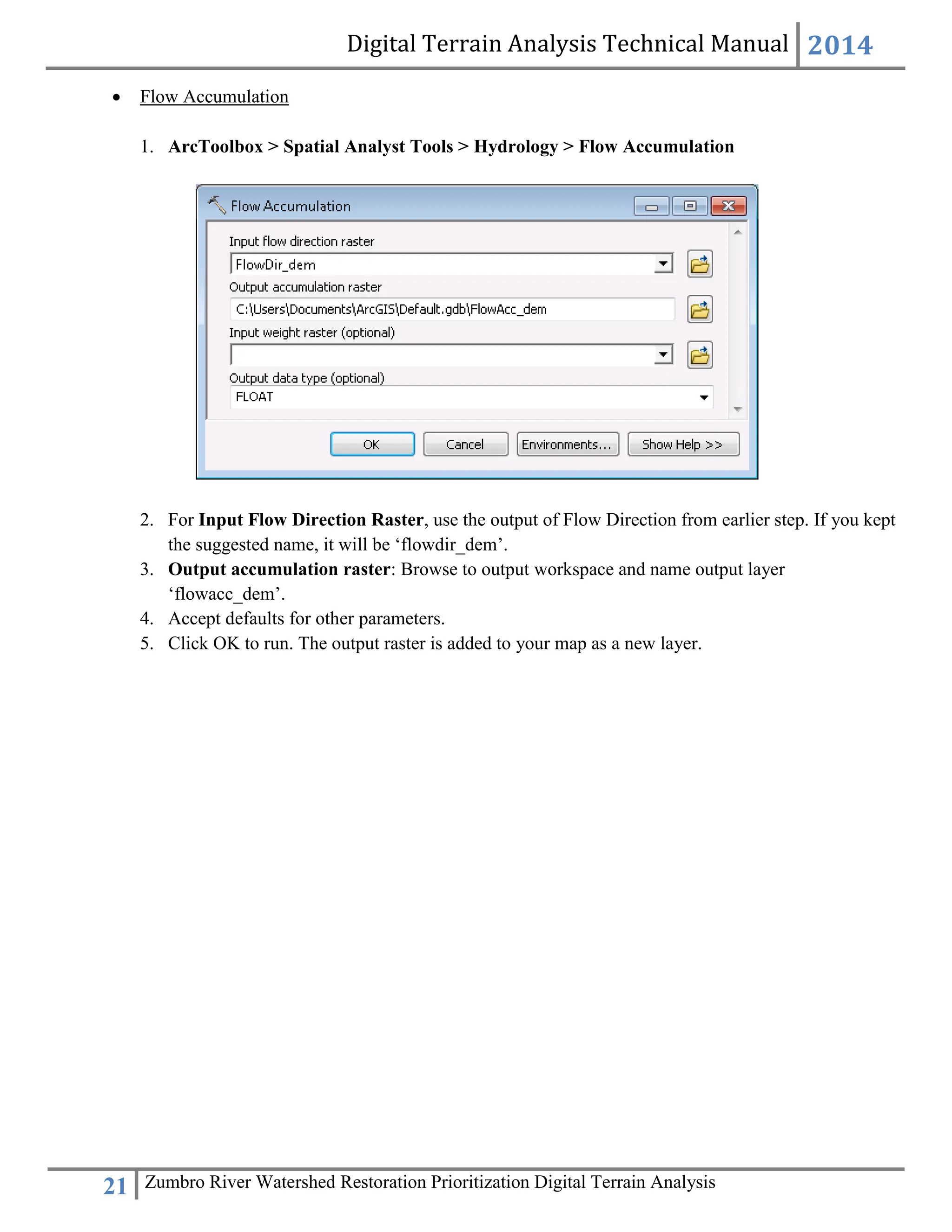 Digital Terrain Analysis Technical Manual 2014
21 Zumbro River Watershed Restoration Prioritization Digital Terrain Analysis
 Flow Accumulation
1. ArcToolbox > Spatial Analyst Tools > Hydrology > Flow Accumulation
2. For Input Flow Direction Raster, use the output of Flow Direction from earlier step. If you kept
the suggested name, it will be ‘flowdir_dem’.
3. Output accumulation raster: Browse to output workspace and name output layer
‘flowacc_dem’.
4. Accept defaults for other parameters.
5. Click OK to run. The output raster is added to your map as a new layer.
 