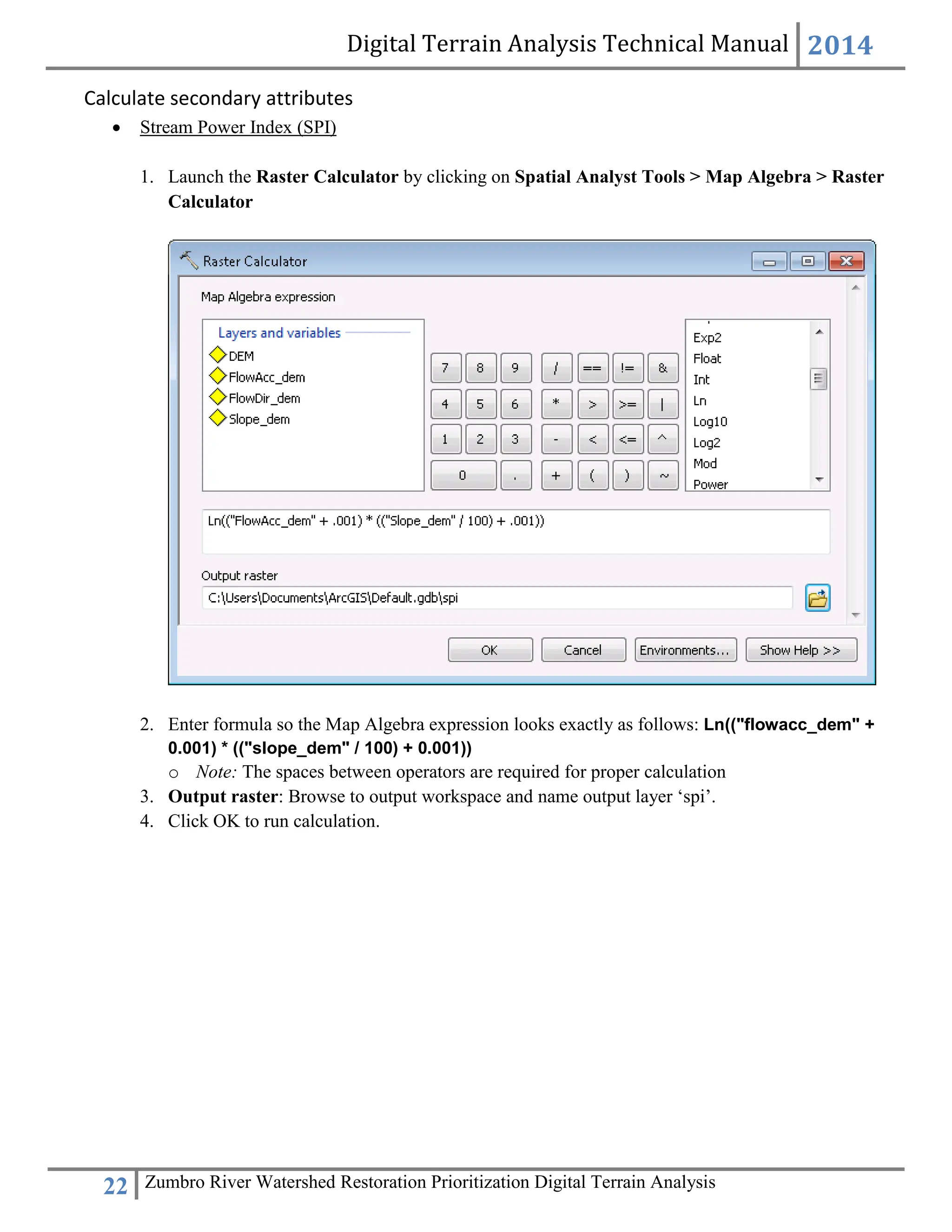 Digital Terrain Analysis Technical Manual 2014
22 Zumbro River Watershed Restoration Prioritization Digital Terrain Analysis
Calculate secondary attributes
 Stream Power Index (SPI)
1. Launch the Raster Calculator by clicking on Spatial Analyst Tools > Map Algebra > Raster
Calculator
2. Enter formula so the Map Algebra expression looks exactly as follows: Ln(("flowacc_dem" +
0.001) * (("slope_dem" / 100) + 0.001))
o Note: The spaces between operators are required for proper calculation
3. Output raster: Browse to output workspace and name output layer ‘spi’.
4. Click OK to run calculation.
 