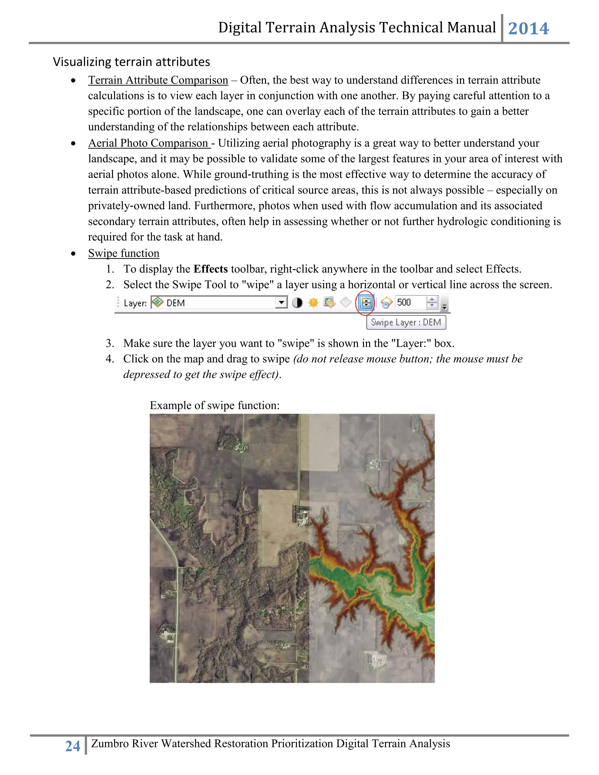 Digital Terrain Analysis Technical Manual 2014
24 Zumbro River Watershed Restoration Prioritization Digital Terrain Analysis
Visualizing terrain attributes
 Terrain Attribute Comparison – Often, the best way to understand differences in terrain attribute
calculations is to view each layer in conjunction with one another. By paying careful attention to a
specific portion of the landscape, one can overlay each of the terrain attributes to gain a better
understanding of the relationships between each attribute.
 Aerial Photo Comparison - Utilizing aerial photography is a great way to better understand your
landscape, and it may be possible to validate some of the largest features in your area of interest with
aerial photos alone. While ground‐truthing is the most effective way to determine the accuracy of
terrain attribute-based predictions of critical source areas, this is not always possible – especially on
privately‐owned land. Furthermore, photos when used with flow accumulation and its associated
secondary terrain attributes, often help in assessing whether or not further hydrologic conditioning is
required for the task at hand.
 Swipe function
1. To display the Effects toolbar, right‐click anywhere in the toolbar and select Effects.
2. Select the Swipe Tool to "wipe" a layer using a horizontal or vertical line across the screen.
3. Make sure the layer you want to "swipe" is shown in the "Layer:" box.
4. Click on the map and drag to swipe (do not release mouse button; the mouse must be
depressed to get the swipe effect).
Example of swipe function:
 