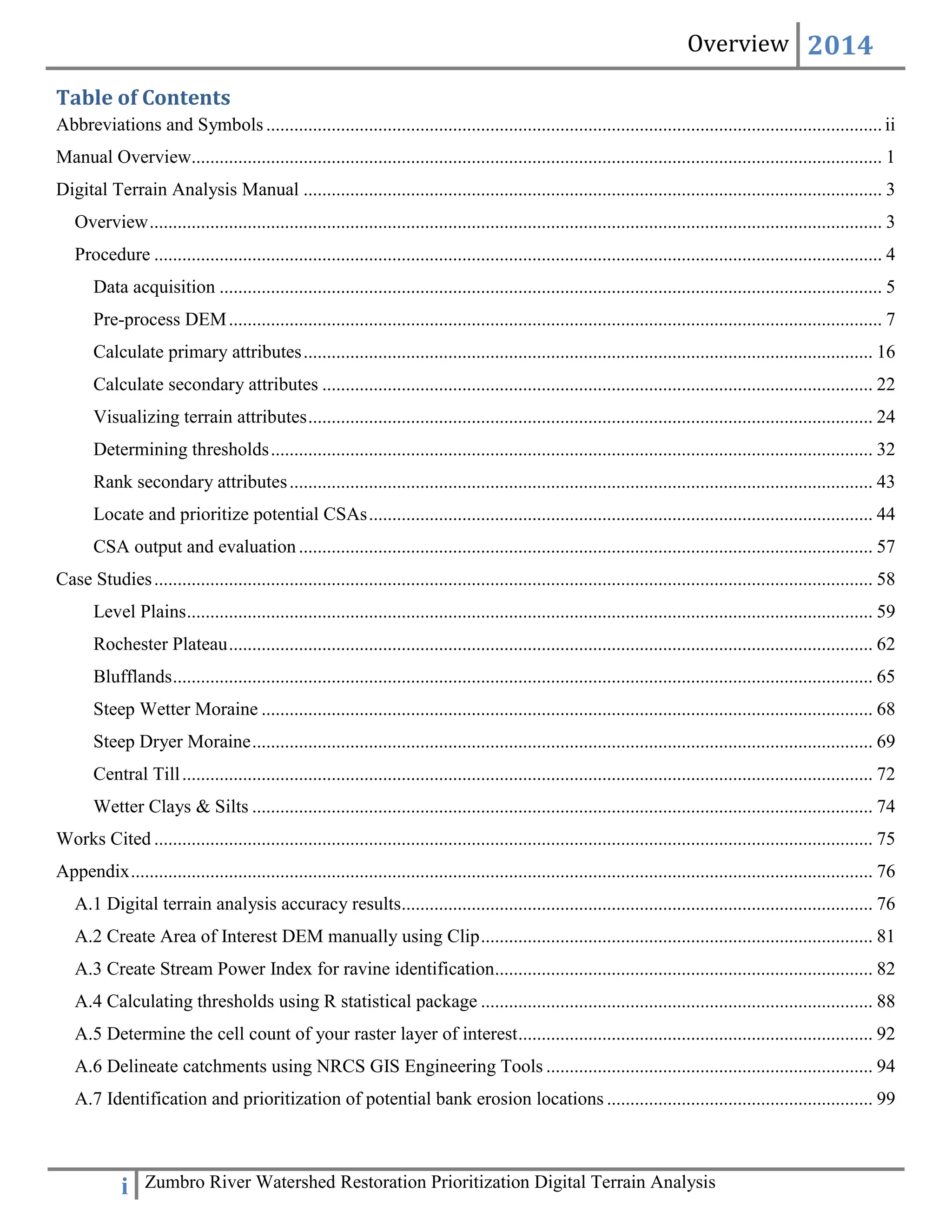 Overview 2014
i Zumbro River Watershed Restoration Prioritization Digital Terrain Analysis
Table of Contents
Abbreviations and Symbols....................................................................................................................................ii
Manual Overview.................................................................................................................................................... 1
Digital Terrain Analysis Manual ............................................................................................................................ 3
Overview............................................................................................................................................................. 3
Procedure ............................................................................................................................................................ 4
Data acquisition .............................................................................................................................................. 5
Pre-process DEM............................................................................................................................................ 7
Calculate primary attributes.......................................................................................................................... 16
Calculate secondary attributes ...................................................................................................................... 22
Visualizing terrain attributes......................................................................................................................... 24
Determining thresholds................................................................................................................................. 32
Rank secondary attributes............................................................................................................................. 43
Locate and prioritize potential CSAs............................................................................................................ 44
CSA output and evaluation........................................................................................................................... 57
Case Studies.......................................................................................................................................................... 58
Level Plains................................................................................................................................................... 59
Rochester Plateau.......................................................................................................................................... 62
Blufflands...................................................................................................................................................... 65
Steep Wetter Moraine ................................................................................................................................... 68
Steep Dryer Moraine..................................................................................................................................... 69
Central Till.................................................................................................................................................... 72
Wetter Clays & Silts ..................................................................................................................................... 74
Works Cited .......................................................................................................................................................... 75
Appendix............................................................................................................................................................... 76
A.1 Digital terrain analysis accuracy results..................................................................................................... 76
A.2 Create Area of Interest DEM manually using Clip.................................................................................... 81
A.3 Create Stream Power Index for ravine identification................................................................................. 82
A.4 Calculating thresholds using R statistical package .................................................................................... 88
A.5 Determine the cell count of your raster layer of interest............................................................................ 92
A.6 Delineate catchments using NRCS GIS Engineering Tools ...................................................................... 94
A.7 Identification and prioritization of potential bank erosion locations ......................................................... 99
 