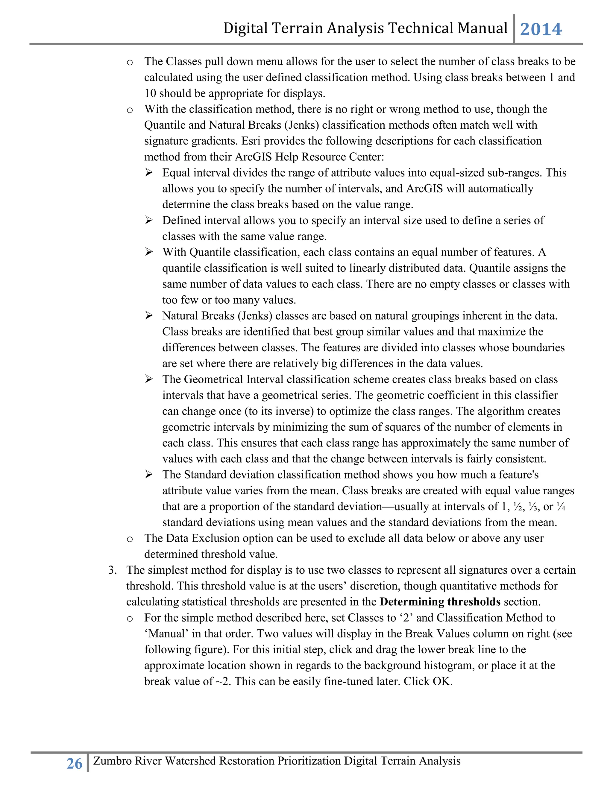 Digital Terrain Analysis Technical Manual 2014
26 Zumbro River Watershed Restoration Prioritization Digital Terrain Analysis
o The Classes pull down menu allows for the user to select the number of class breaks to be
calculated using the user defined classification method. Using class breaks between 1 and
10 should be appropriate for displays.
o With the classification method, there is no right or wrong method to use, though the
Quantile and Natural Breaks (Jenks) classification methods often match well with
signature gradients. Esri provides the following descriptions for each classification
method from their ArcGIS Help Resource Center:
 Equal interval divides the range of attribute values into equal-sized sub-ranges. This
allows you to specify the number of intervals, and ArcGIS will automatically
determine the class breaks based on the value range.
 Defined interval allows you to specify an interval size used to define a series of
classes with the same value range.
 With Quantile classification, each class contains an equal number of features. A
quantile classification is well suited to linearly distributed data. Quantile assigns the
same number of data values to each class. There are no empty classes or classes with
too few or too many values.
 Natural Breaks (Jenks) classes are based on natural groupings inherent in the data.
Class breaks are identified that best group similar values and that maximize the
differences between classes. The features are divided into classes whose boundaries
are set where there are relatively big differences in the data values.
 The Geometrical Interval classification scheme creates class breaks based on class
intervals that have a geometrical series. The geometric coefficient in this classifier
can change once (to its inverse) to optimize the class ranges. The algorithm creates
geometric intervals by minimizing the sum of squares of the number of elements in
each class. This ensures that each class range has approximately the same number of
values with each class and that the change between intervals is fairly consistent.
 The Standard deviation classification method shows you how much a feature's
attribute value varies from the mean. Class breaks are created with equal value ranges
that are a proportion of the standard deviation—usually at intervals of 1, ½, ⅓, or ¼
standard deviations using mean values and the standard deviations from the mean.
o The Data Exclusion option can be used to exclude all data below or above any user
determined threshold value.
3. The simplest method for display is to use two classes to represent all signatures over a certain
threshold. This threshold value is at the users’ discretion, though quantitative methods for
calculating statistical thresholds are presented in the Determining thresholds section.
o For the simple method described here, set Classes to ‘2’ and Classification Method to
‘Manual’ in that order. Two values will display in the Break Values column on right (see
following figure). For this initial step, click and drag the lower break line to the
approximate location shown in regards to the background histogram, or place it at the
break value of ~2. This can be easily fine-tuned later. Click OK.
 