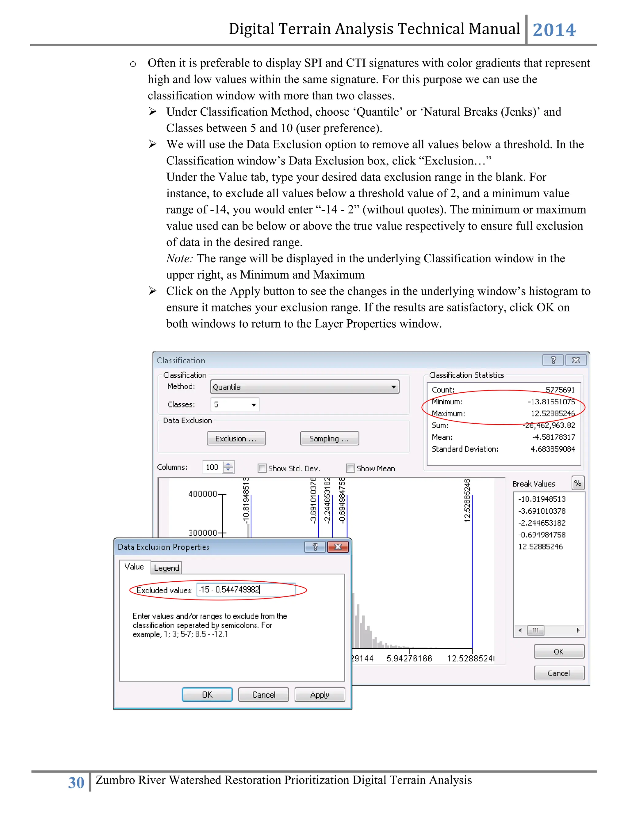 Digital Terrain Analysis Technical Manual 2014
30 Zumbro River Watershed Restoration Prioritization Digital Terrain Analysis
o Often it is preferable to display SPI and CTI signatures with color gradients that represent
high and low values within the same signature. For this purpose we can use the
classification window with more than two classes.
 Under Classification Method, choose ‘Quantile’ or ‘Natural Breaks (Jenks)’ and
Classes between 5 and 10 (user preference).
 We will use the Data Exclusion option to remove all values below a threshold. In the
Classification window’s Data Exclusion box, click “Exclusion…”
Under the Value tab, type your desired data exclusion range in the blank. For
instance, to exclude all values below a threshold value of 2, and a minimum value
range of -14, you would enter “-14 - 2” (without quotes). The minimum or maximum
value used can be below or above the true value respectively to ensure full exclusion
of data in the desired range.
Note: The range will be displayed in the underlying Classification window in the
upper right, as Minimum and Maximum
 Click on the Apply button to see the changes in the underlying window’s histogram to
ensure it matches your exclusion range. If the results are satisfactory, click OK on
both windows to return to the Layer Properties window.
 