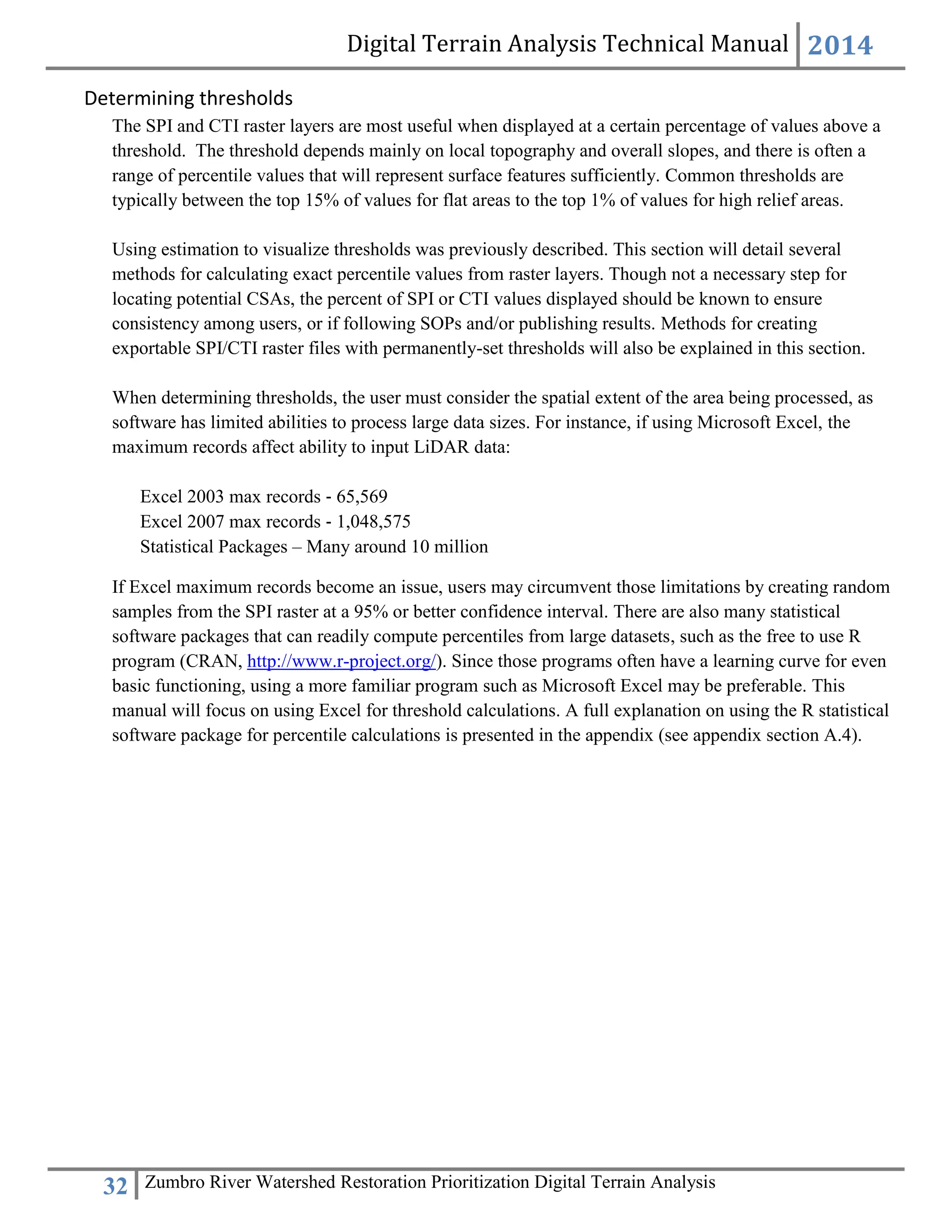 Digital Terrain Analysis Technical Manual 2014
32 Zumbro River Watershed Restoration Prioritization Digital Terrain Analysis
Determining thresholds
The SPI and CTI raster layers are most useful when displayed at a certain percentage of values above a
threshold. The threshold depends mainly on local topography and overall slopes, and there is often a
range of percentile values that will represent surface features sufficiently. Common thresholds are
typically between the top 15% of values for flat areas to the top 1% of values for high relief areas.
Using estimation to visualize thresholds was previously described. This section will detail several
methods for calculating exact percentile values from raster layers. Though not a necessary step for
locating potential CSAs, the percent of SPI or CTI values displayed should be known to ensure
consistency among users, or if following SOPs and/or publishing results. Methods for creating
exportable SPI/CTI raster files with permanently-set thresholds will also be explained in this section.
When determining thresholds, the user must consider the spatial extent of the area being processed, as
software has limited abilities to process large data sizes. For instance, if using Microsoft Excel, the
maximum records affect ability to input LiDAR data:
Excel 2003 max records ‐ 65,569
Excel 2007 max records ‐ 1,048,575
Statistical Packages – Many around 10 million
If Excel maximum records become an issue, users may circumvent those limitations by creating random
samples from the SPI raster at a 95% or better confidence interval. There are also many statistical
software packages that can readily compute percentiles from large datasets, such as the free to use R
program (CRAN, http://www.r-project.org/). Since those programs often have a learning curve for even
basic functioning, using a more familiar program such as Microsoft Excel may be preferable. This
manual will focus on using Excel for threshold calculations. A full explanation on using the R statistical
software package for percentile calculations is presented in the appendix (see appendix section A.4).
 