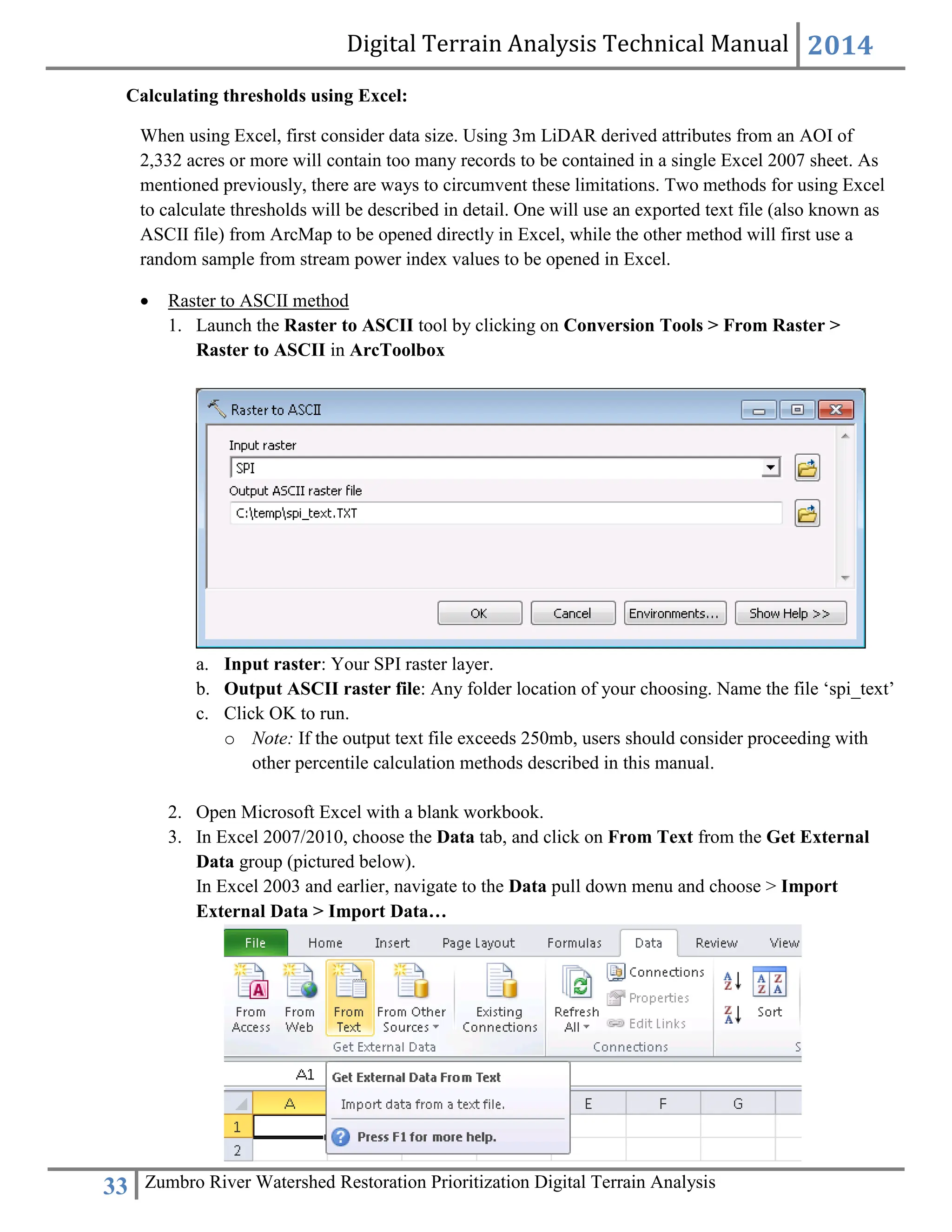 Digital Terrain Analysis Technical Manual 2014
33 Zumbro River Watershed Restoration Prioritization Digital Terrain Analysis
Calculating thresholds using Excel:
When using Excel, first consider data size. Using 3m LiDAR derived attributes from an AOI of
2,332 acres or more will contain too many records to be contained in a single Excel 2007 sheet. As
mentioned previously, there are ways to circumvent these limitations. Two methods for using Excel
to calculate thresholds will be described in detail. One will use an exported text file (also known as
ASCII file) from ArcMap to be opened directly in Excel, while the other method will first use a
random sample from stream power index values to be opened in Excel.
 Raster to ASCII method
1. Launch the Raster to ASCII tool by clicking on Conversion Tools > From Raster >
Raster to ASCII in ArcToolbox
a. Input raster: Your SPI raster layer.
b. Output ASCII raster file: Any folder location of your choosing. Name the file ‘spi_text’
c. Click OK to run.
o Note: If the output text file exceeds 250mb, users should consider proceeding with
other percentile calculation methods described in this manual.
2. Open Microsoft Excel with a blank workbook.
3. In Excel 2007/2010, choose the Data tab, and click on From Text from the Get External
Data group (pictured below).
In Excel 2003 and earlier, navigate to the Data pull down menu and choose > Import
External Data > Import Data…
 