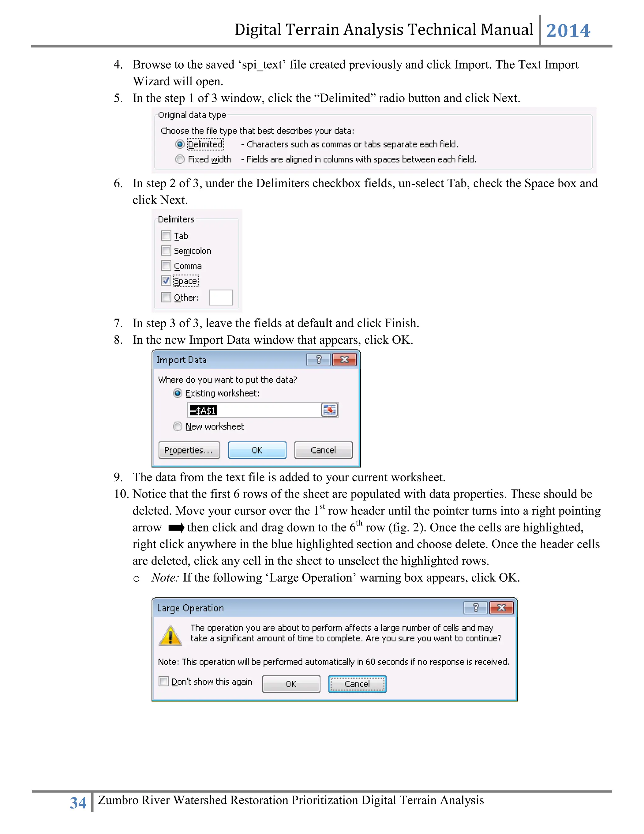 Digital Terrain Analysis Technical Manual 2014
34 Zumbro River Watershed Restoration Prioritization Digital Terrain Analysis
4. Browse to the saved ‘spi_text’ file created previously and click Import. The Text Import
Wizard will open.
5. In the step 1 of 3 window, click the “Delimited” radio button and click Next.
6. In step 2 of 3, under the Delimiters checkbox fields, un-select Tab, check the Space box and
click Next.
7. In step 3 of 3, leave the fields at default and click Finish.
8. In the new Import Data window that appears, click OK.
9. The data from the text file is added to your current worksheet.
10. Notice that the first 6 rows of the sheet are populated with data properties. These should be
deleted. Move your cursor over the 1st
row header until the pointer turns into a right pointing
arrow then click and drag down to the 6th
row (fig. 2). Once the cells are highlighted,
right click anywhere in the blue highlighted section and choose delete. Once the header cells
are deleted, click any cell in the sheet to unselect the highlighted rows.
o Note: If the following ‘Large Operation’ warning box appears, click OK.
 