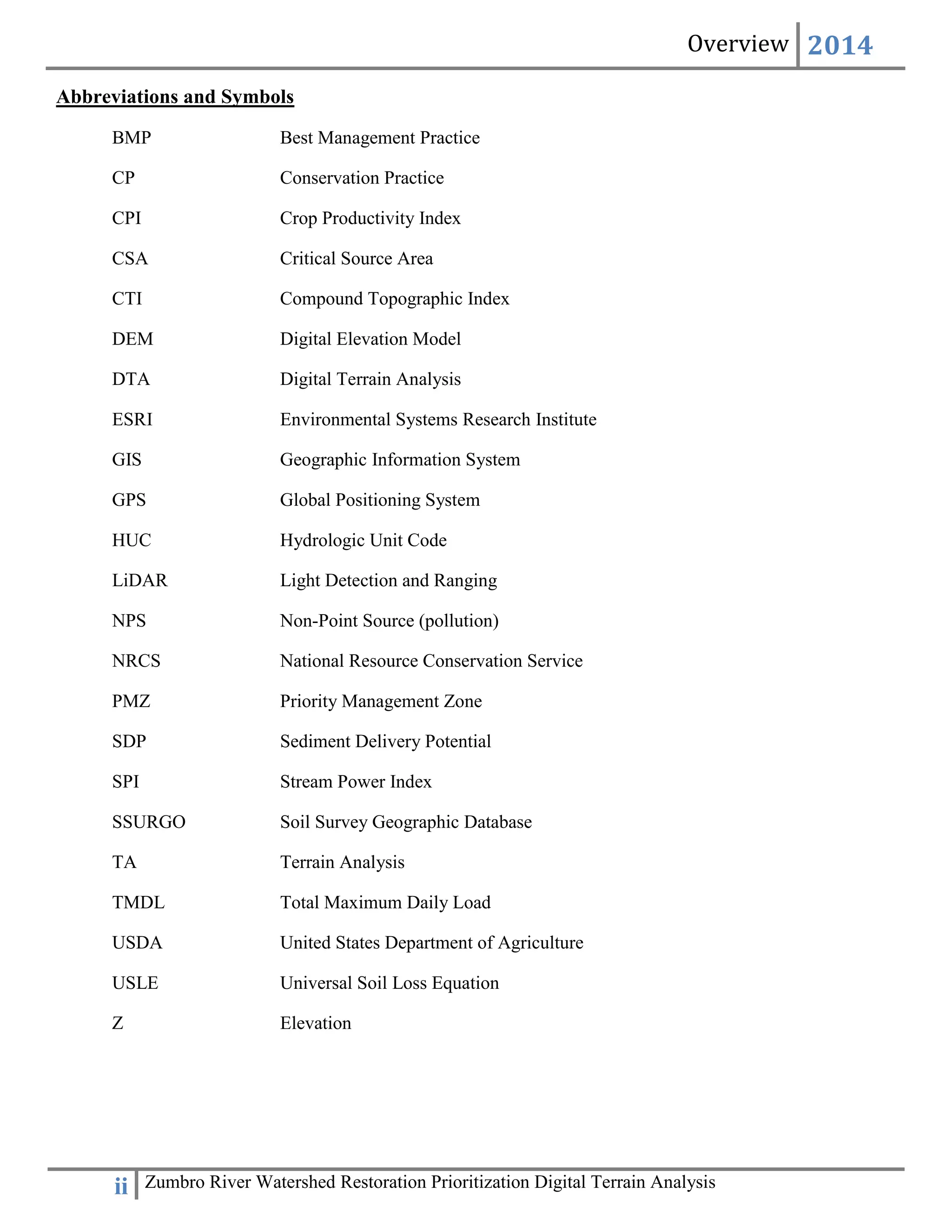 Overview 2014
ii Zumbro River Watershed Restoration Prioritization Digital Terrain Analysis
Abbreviations and Symbols
BMP Best Management Practice
CP Conservation Practice
CPI Crop Productivity Index
CSA Critical Source Area
CTI Compound Topographic Index
DEM Digital Elevation Model
DTA Digital Terrain Analysis
ESRI Environmental Systems Research Institute
GIS Geographic Information System
GPS Global Positioning System
HUC Hydrologic Unit Code
LiDAR Light Detection and Ranging
NPS Non-Point Source (pollution)
NRCS National Resource Conservation Service
PMZ Priority Management Zone
SDP Sediment Delivery Potential
SPI Stream Power Index
SSURGO Soil Survey Geographic Database
TA Terrain Analysis
TMDL Total Maximum Daily Load
USDA United States Department of Agriculture
USLE Universal Soil Loss Equation
Z Elevation
 
