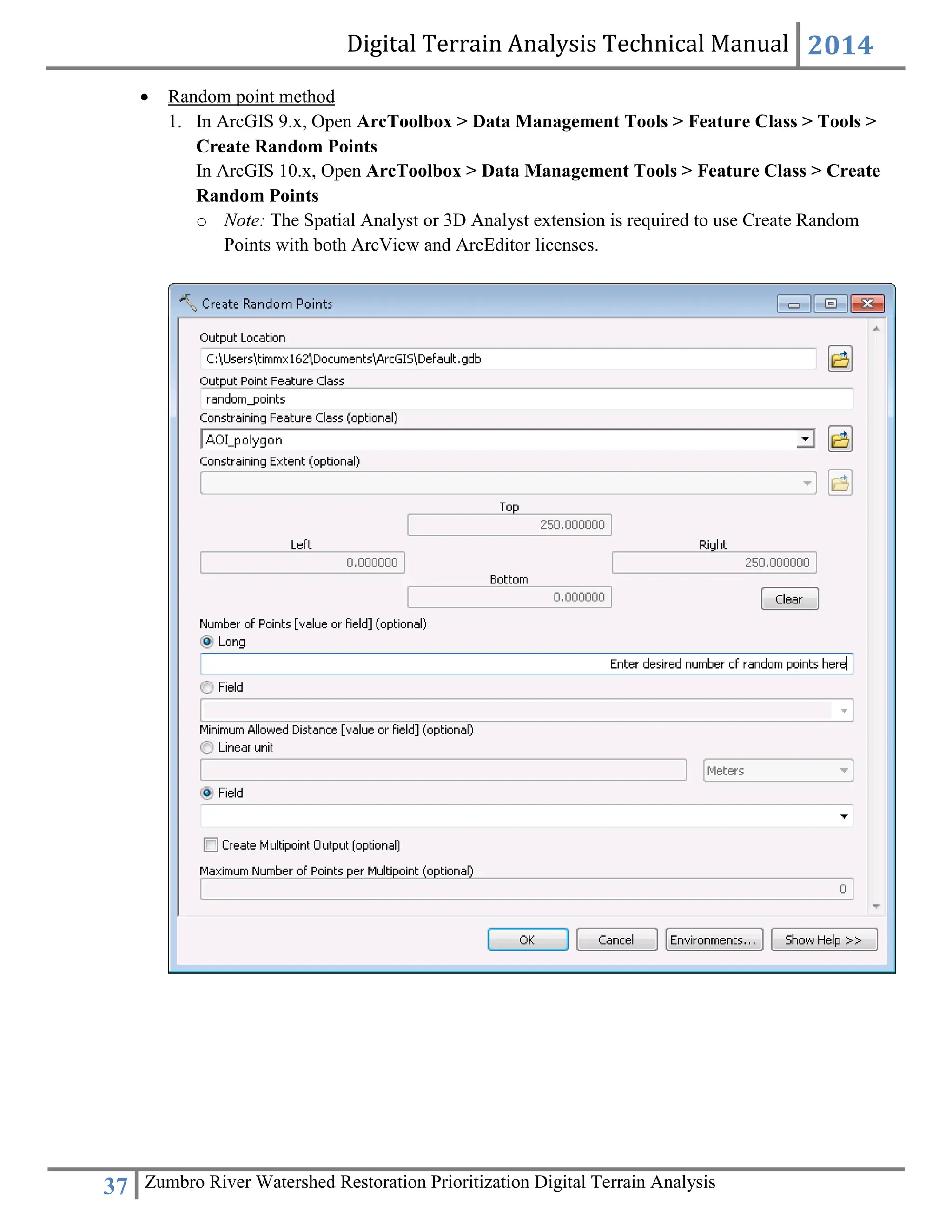 Digital Terrain Analysis Technical Manual 2014
37 Zumbro River Watershed Restoration Prioritization Digital Terrain Analysis
 Random point method
1. In ArcGIS 9.x, Open ArcToolbox > Data Management Tools > Feature Class > Tools >
Create Random Points
In ArcGIS 10.x, Open ArcToolbox > Data Management Tools > Feature Class > Create
Random Points
o Note: The Spatial Analyst or 3D Analyst extension is required to use Create Random
Points with both ArcView and ArcEditor licenses.
 