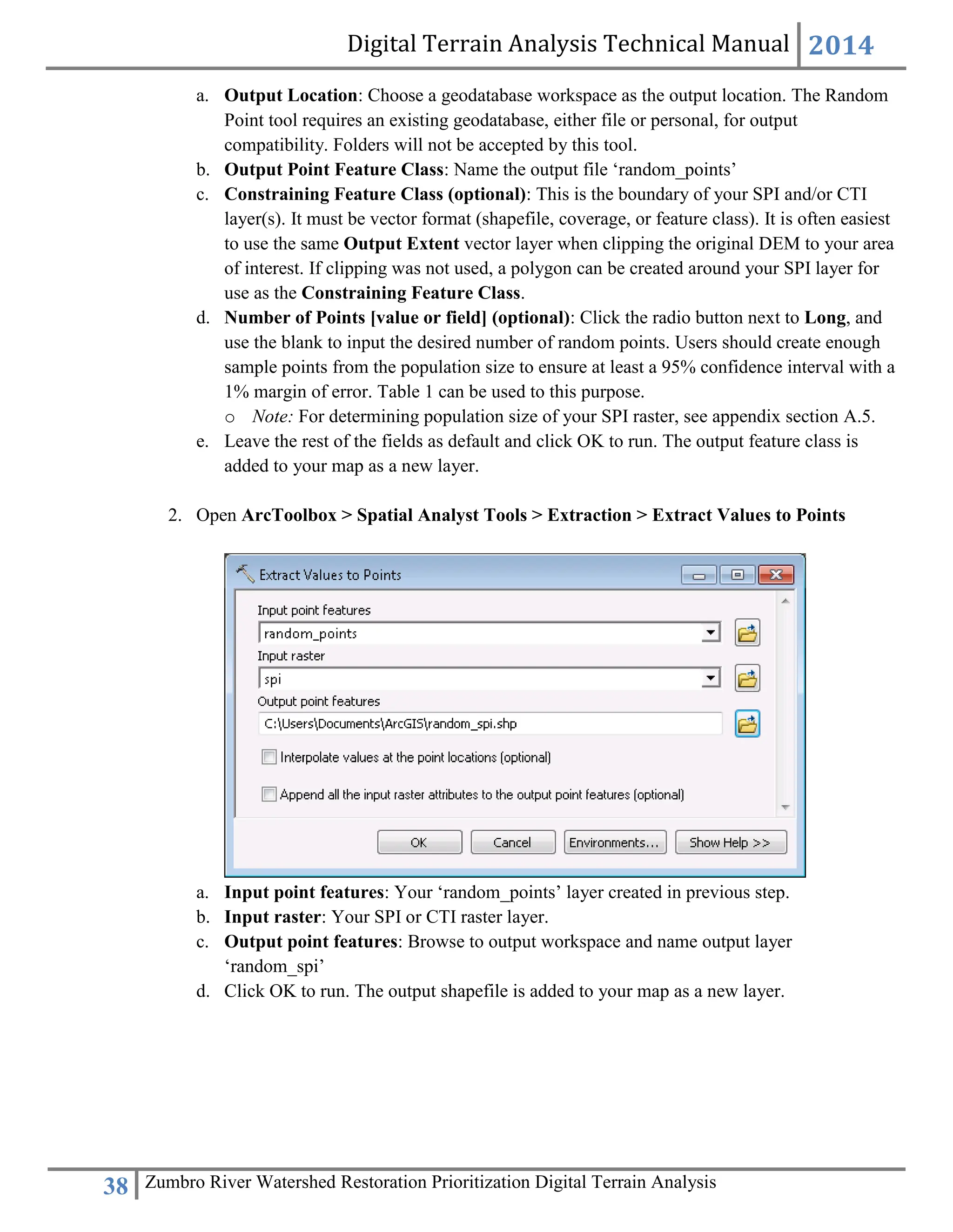 Digital Terrain Analysis Technical Manual 2014
38 Zumbro River Watershed Restoration Prioritization Digital Terrain Analysis
a. Output Location: Choose a geodatabase workspace as the output location. The Random
Point tool requires an existing geodatabase, either file or personal, for output
compatibility. Folders will not be accepted by this tool.
b. Output Point Feature Class: Name the output file ‘random_points’
c. Constraining Feature Class (optional): This is the boundary of your SPI and/or CTI
layer(s). It must be vector format (shapefile, coverage, or feature class). It is often easiest
to use the same Output Extent vector layer when clipping the original DEM to your area
of interest. If clipping was not used, a polygon can be created around your SPI layer for
use as the Constraining Feature Class.
d. Number of Points [value or field] (optional): Click the radio button next to Long, and
use the blank to input the desired number of random points. Users should create enough
sample points from the population size to ensure at least a 95% confidence interval with a
1% margin of error. Table 1 can be used to this purpose.
o Note: For determining population size of your SPI raster, see appendix section A.5.
e. Leave the rest of the fields as default and click OK to run. The output feature class is
added to your map as a new layer.
2. Open ArcToolbox > Spatial Analyst Tools > Extraction > Extract Values to Points
a. Input point features: Your ‘random_points’ layer created in previous step.
b. Input raster: Your SPI or CTI raster layer.
c. Output point features: Browse to output workspace and name output layer
‘random_spi’
d. Click OK to run. The output shapefile is added to your map as a new layer.
 