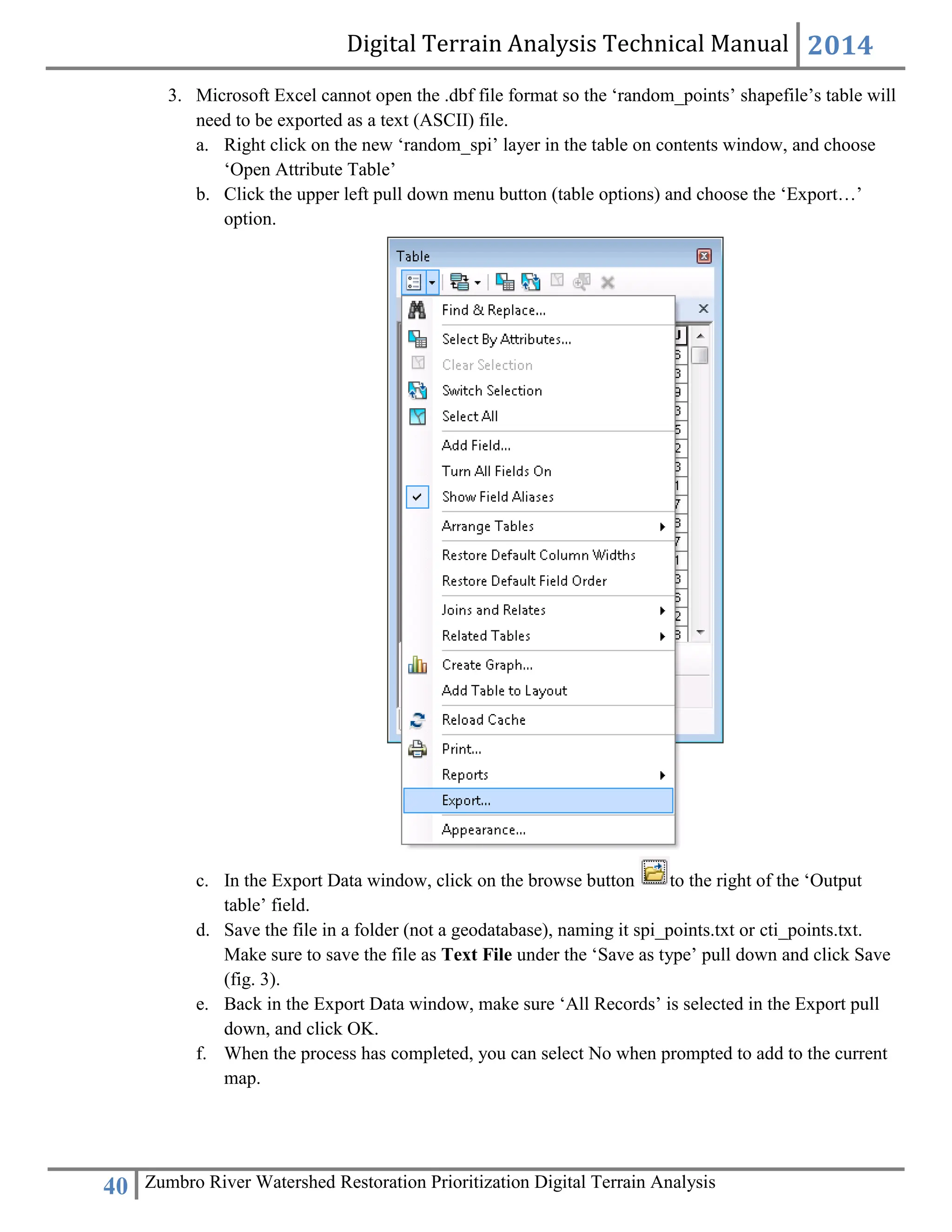 Digital Terrain Analysis Technical Manual 2014
40 Zumbro River Watershed Restoration Prioritization Digital Terrain Analysis
3. Microsoft Excel cannot open the .dbf file format so the ‘random_points’ shapefile’s table will
need to be exported as a text (ASCII) file.
a. Right click on the new ‘random_spi’ layer in the table on contents window, and choose
‘Open Attribute Table’
b. Click the upper left pull down menu button (table options) and choose the ‘Export…’
option.
c. In the Export Data window, click on the browse button to the right of the ‘Output
table’ field.
d. Save the file in a folder (not a geodatabase), naming it spi_points.txt or cti_points.txt.
Make sure to save the file as Text File under the ‘Save as type’ pull down and click Save
(fig. 3).
e. Back in the Export Data window, make sure ‘All Records’ is selected in the Export pull
down, and click OK.
f. When the process has completed, you can select No when prompted to add to the current
map.
 