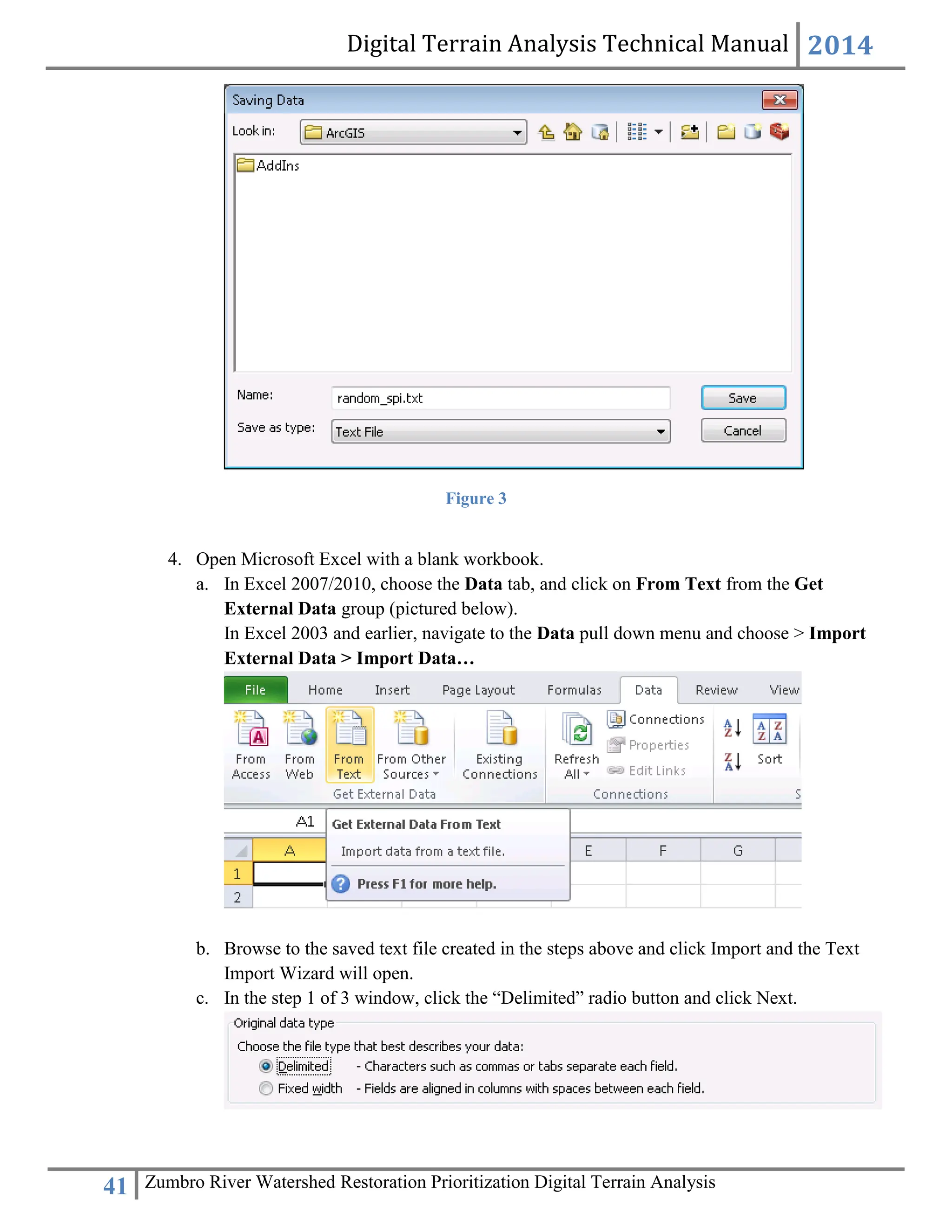 Digital Terrain Analysis Technical Manual 2014
41 Zumbro River Watershed Restoration Prioritization Digital Terrain Analysis
Figure 3
4. Open Microsoft Excel with a blank workbook.
a. In Excel 2007/2010, choose the Data tab, and click on From Text from the Get
External Data group (pictured below).
In Excel 2003 and earlier, navigate to the Data pull down menu and choose > Import
External Data > Import Data…
b. Browse to the saved text file created in the steps above and click Import and the Text
Import Wizard will open.
c. In the step 1 of 3 window, click the “Delimited” radio button and click Next.
 